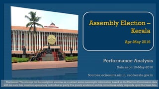 Performance AnalysisPerformance Analysis
Data as on 19-May-2016
Sources: eciresults.nic.in; ceo.kerala.gov.in
Disclaimer: The attempt for this analytical exercise is to extract some meaningful information based on the Election Commission data
with no mala fide intention against any individual or party. It is purely academic and its correctness solely depends upon the base data.
Assembly Election –
Kerala
May 2016
 