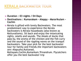    Duration : 03 nights / 04 Days
   Destinations : Kumarakam - Aleppy - Mararikulam -
    Cochin
   Kerala is gifted with lovely Backwaters. The most
    predominant way to experience the Kerala
    backwaters is Kerala houseboats (also known as
    Kettuvalloms). Sit back and enjoy the intoxicating
    sights, smells and sounds. The shoals of ducks that
    pass by, the aroma of the chicken and the fish curry
    and the sound of the rippling waves on the tranquil
    backwaters. Take your pick for the best backwater
    tour for family and friends.the important backwaters
    are:-Alapuzha,Kuttanad,
    Kottayam,Cochin,Kumarkam,Trivandrum. Flycatchers
    offer you the best backwater trip
 