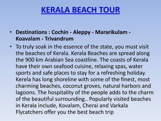 KERALA BEACH TOUR

• Destinations : Cochin - Aleppy - Mararikulam -
  Koavalam - Trivandrum
• To truly soak in the essence of the state, you must visit
  the beaches of Kerala. Kerala Beaches are spread along
  the 900 km Arabian Sea coastline. The coasts of Kerala
  have their own seafood cuisine, relaxing spas, water
  sports and safe places to stay for a refreshing holiday.
  Kerela has long shoreline with some of the finest, most
  charming beaches, coconut groves, natural harbors and
  lagoons. The hospitality of the people adds to the charm
  of the beautiful surrounding.. Popularly visited beaches
  in Kerala include, Kovalam, Cherai and Varkala
  Flycatchers offer you the best beach trip
 
