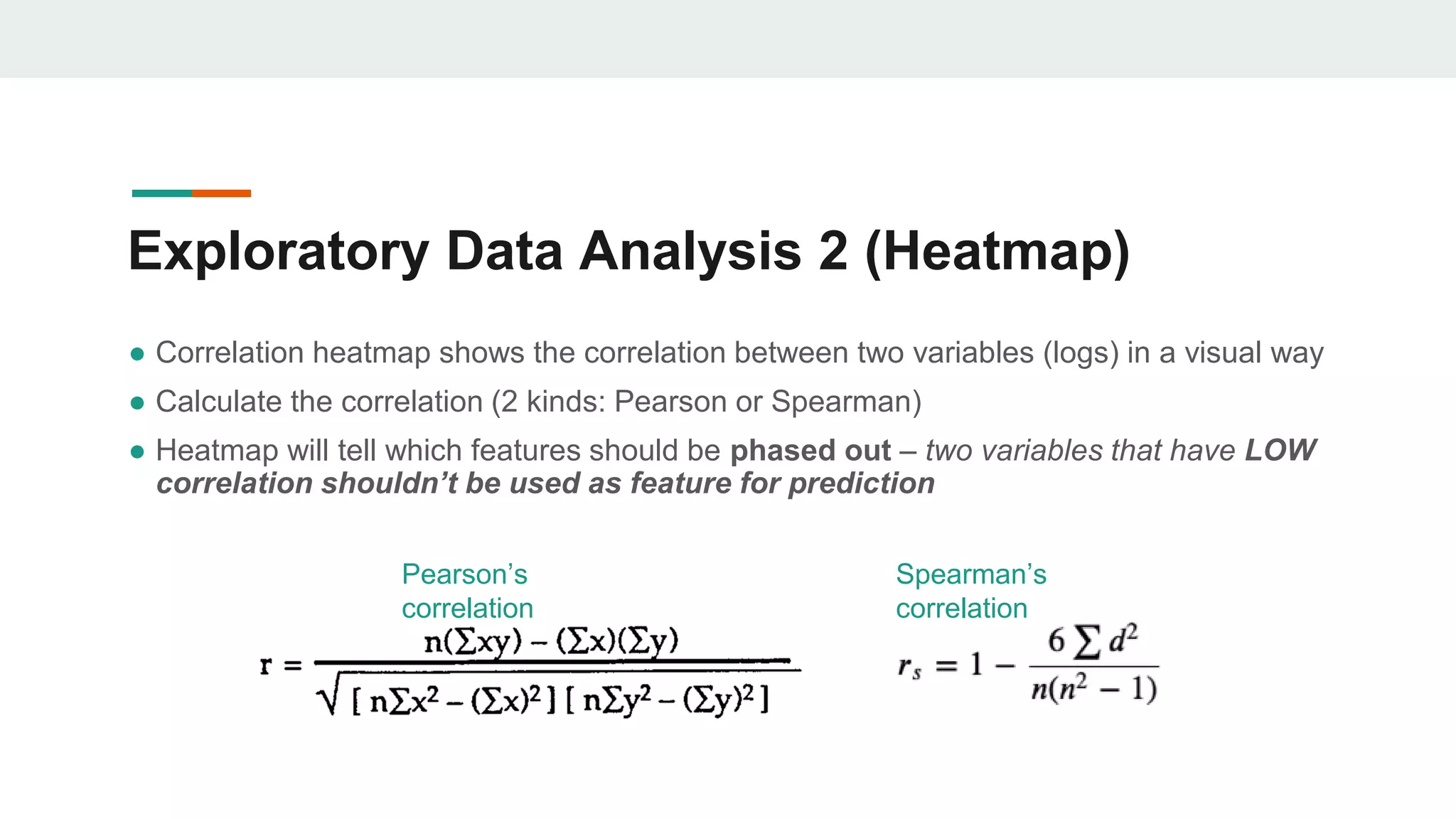 Exploratory Data Analysis 2 (Heatmap)
● Correlation heatmap shows the correlation between two variables (logs) in a visual way
● Calculate the correlation (2 kinds: Pearson or Spearman)
● Heatmap will tell which features should be phased out – two variables that have LOW
correlation shouldn’t be used as feature for prediction
Pearson’s
correlation
Spearman’s
correlation
 