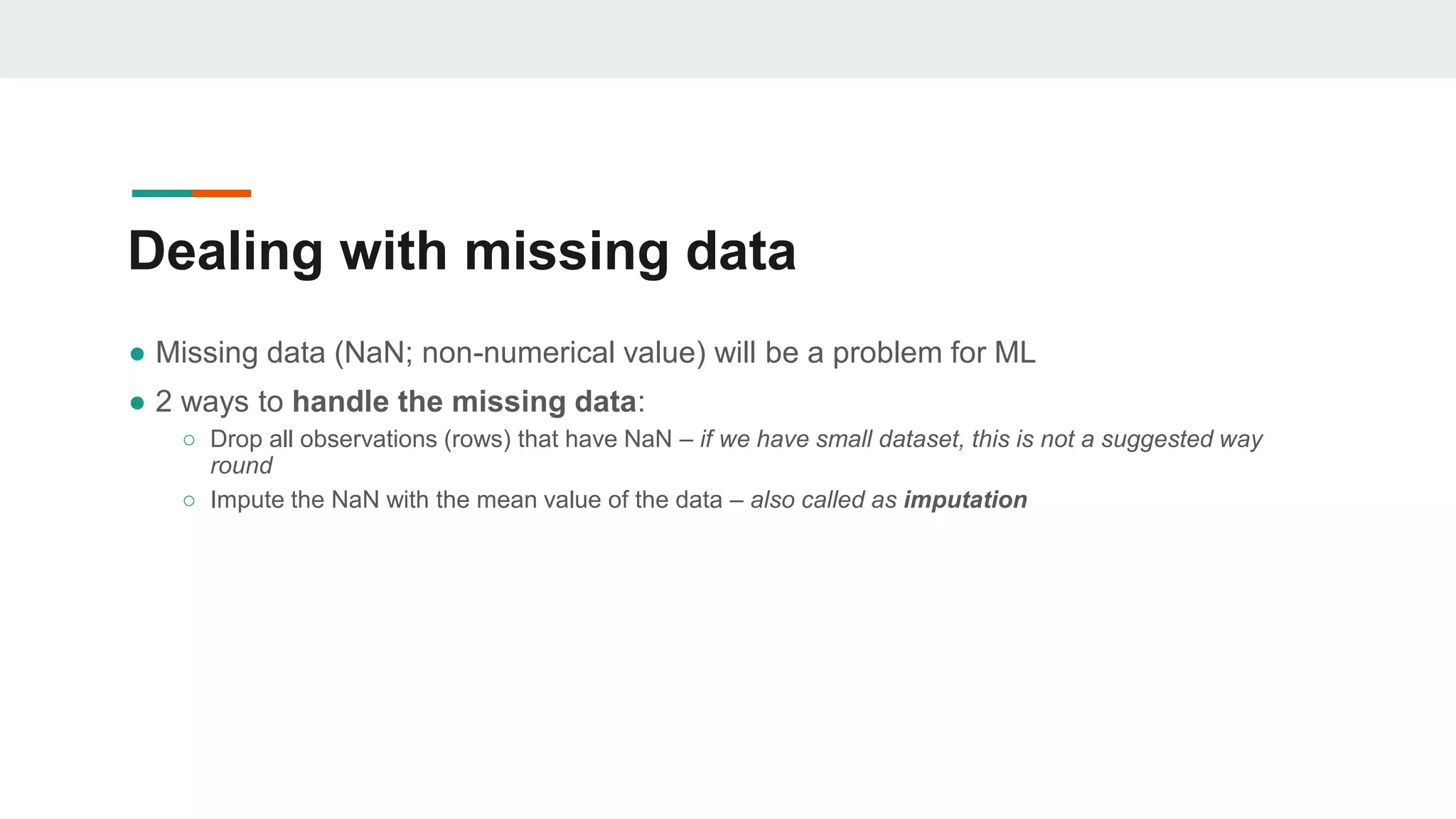 Dealing with missing data
● Missing data (NaN; non-numerical value) will be a problem for ML
● 2 ways to handle the missing data:
○ Drop all observations (rows) that have NaN – if we have small dataset, this is not a suggested way
round
○ Impute the NaN with the mean value of the data – also called as imputation
 