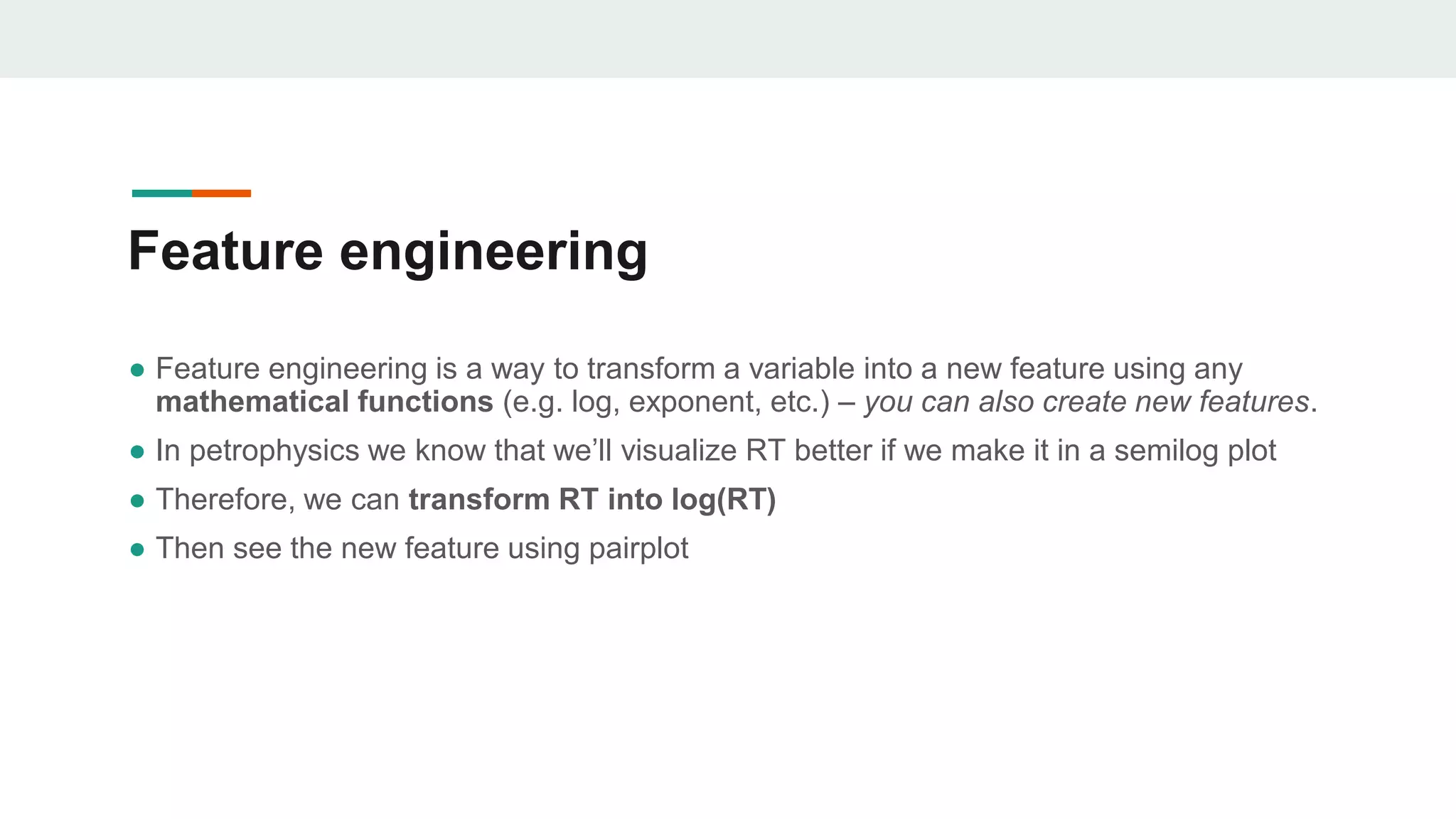 Feature engineering
● Feature engineering is a way to transform a variable into a new feature using any
mathematical functions (e.g. log, exponent, etc.) – you can also create new features.
● In petrophysics we know that we’ll visualize RT better if we make it in a semilog plot
● Therefore, we can transform RT into log(RT)
● Then see the new feature using pairplot
 