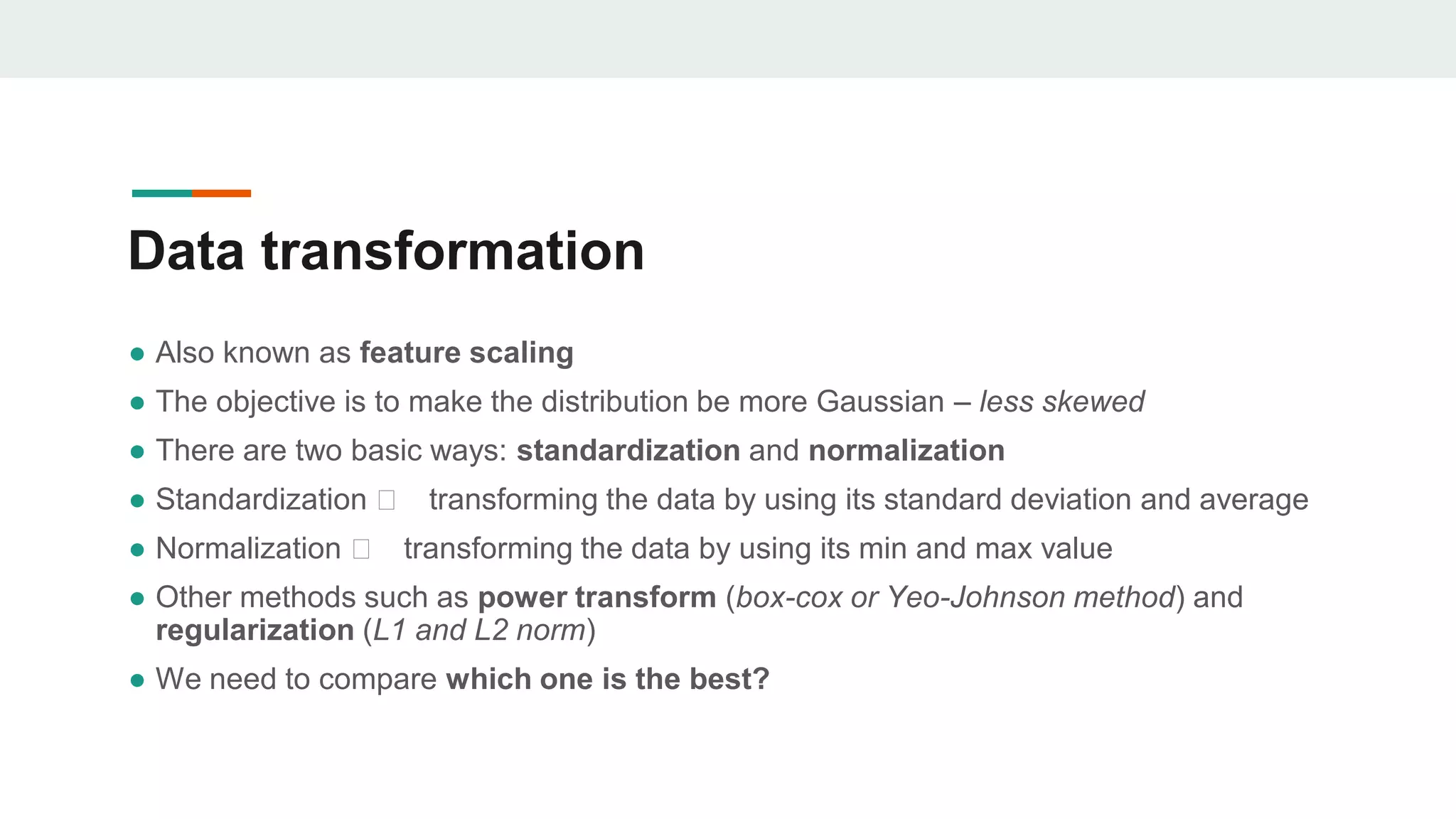 Data transformation
● Also known as feature scaling
● The objective is to make the distribution be more Gaussian – less skewed
● There are two basic ways: standardization and normalization
● Standardization 🡪 transforming the data by using its standard deviation and average
● Normalization 🡪 transforming the data by using its min and max value
● Other methods such as power transform (box-cox or Yeo-Johnson method) and
regularization (L1 and L2 norm)
● We need to compare which one is the best?
 