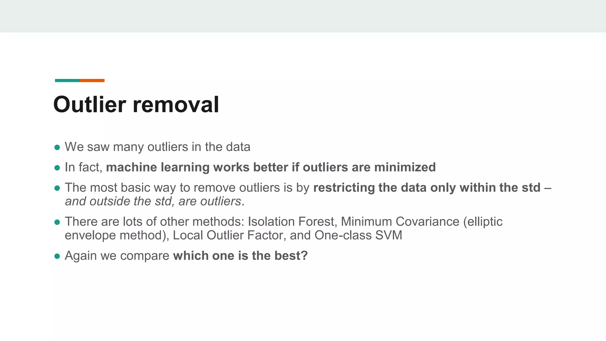 Outlier removal
● We saw many outliers in the data
● In fact, machine learning works better if outliers are minimized
● The most basic way to remove outliers is by restricting the data only within the std –
and outside the std, are outliers.
● There are lots of other methods: Isolation Forest, Minimum Covariance (elliptic
envelope method), Local Outlier Factor, and One-class SVM
● Again we compare which one is the best?
 