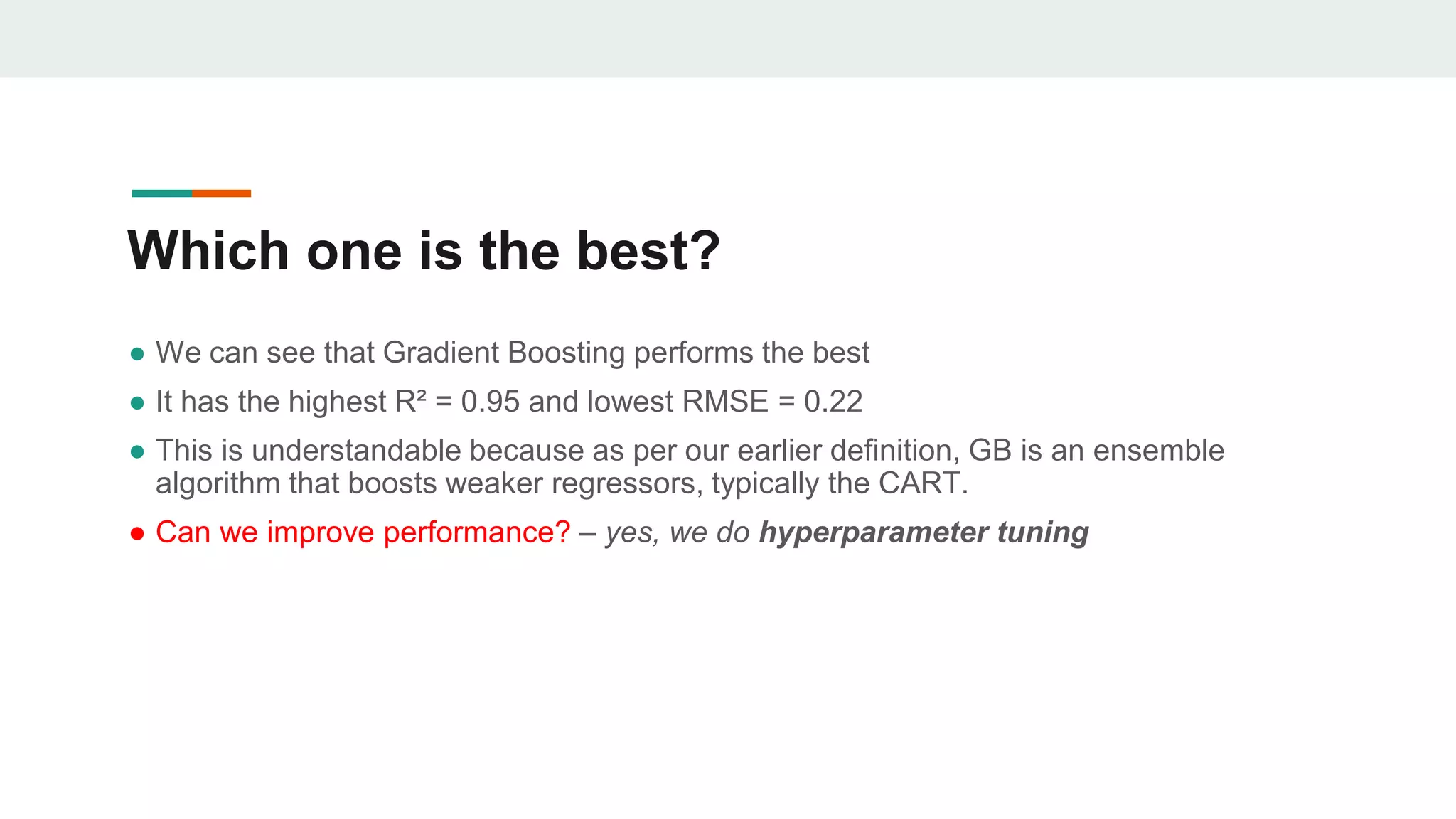 Which one is the best?
● We can see that Gradient Boosting performs the best
● It has the highest R² = 0.95 and lowest RMSE = 0.22
● This is understandable because as per our earlier definition, GB is an ensemble
algorithm that boosts weaker regressors, typically the CART.
● Can we improve performance? – yes, we do hyperparameter tuning
 