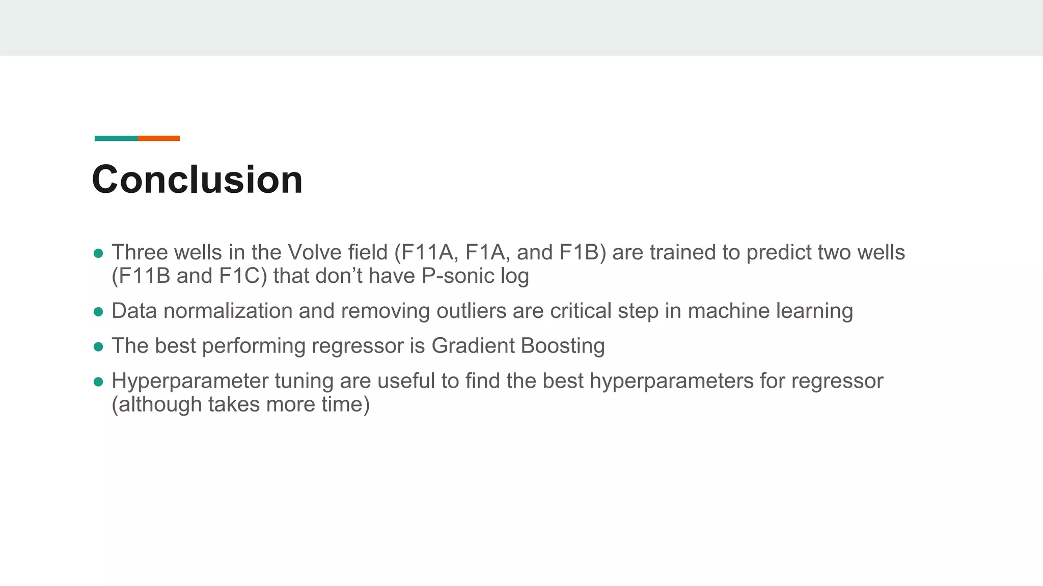 ● Three wells in the Volve field (F11A, F1A, and F1B) are trained to predict two wells
(F11B and F1C) that don’t have P-sonic log
● Data normalization and removing outliers are critical step in machine learning
● The best performing regressor is Gradient Boosting
● Hyperparameter tuning are useful to find the best hyperparameters for regressor
(although takes more time)
Conclusion
 