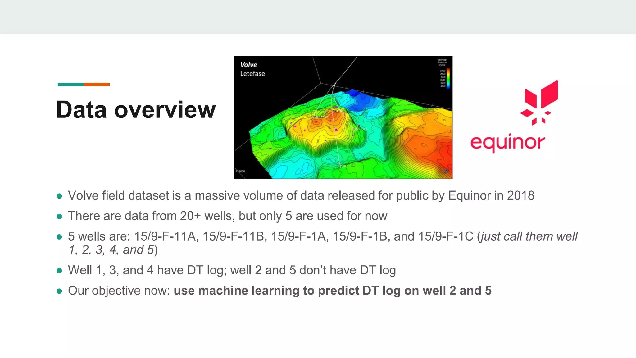 Data overview
● Volve field dataset is a massive volume of data released for public by Equinor in 2018
● There are data from 20+ wells, but only 5 are used for now
● 5 wells are: 15/9-F-11A, 15/9-F-11B, 15/9-F-1A, 15/9-F-1B, and 15/9-F-1C (just call them well
1, 2, 3, 4, and 5)
● Well 1, 3, and 4 have DT log; well 2 and 5 don’t have DT log
● Our objective now: use machine learning to predict DT log on well 2 and 5
 