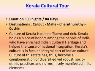Kerala Cultural Tour

• Duration : 03 nights / 04 Days
• Destinations : Calicut - Mahe - Cheruthuruthy -
  Cochin
• Culture of Kerala is quite affluent and rich. Kerala
  holds a place of honors among the people of India
  who have enriched Indian Cultural Heritage and
  helped the cause of national integration. Kerala's
  culture is in fact, an integral part of Indian culture.
  Culture of this state has, thus, become a
  conglomeration of diversified yet robust, socio-
  ethnic practices and norms, nicely manifested in its
  elements
 