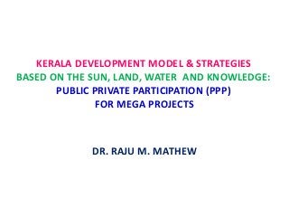 KERALA DEVELOPMENT MODEL & STRATEGIES
BASED ON THE SUN, LAND, WATER AND KNOWLEDGE:
PUBLIC PRIVATE PARTICIPATION (PPP)
FOR MEGA PROJECTS
DR. RAJU M. MATHEW
 