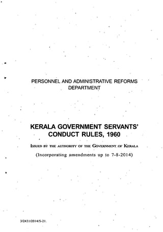 PERSONNEL AND ADMINISTRATIVE REFORMS
DEPARTMENT
KERALA GOVERNMENT SERVANTS'
CONDUCT RULES, 1960
ISSUED BY THE ALTI1IORFfl' OF THE GOVERNMENT. OF KERALA
(Incorporating amendments up to 7-8-20 14)
3/2431/2014/S-21.
 