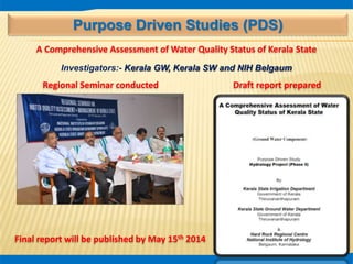 Purpose Driven Studies (PDS)
A Comprehensive Assessment of Water Quality Status of Kerala State
Investigators:- Kerala GW, Kerala SW and NIH Belgaum
Draft report prepared
Final report will be published by May 15th 2014
Regional Seminar conducted
 