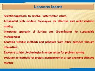 Lessons learnt
Scientific approach to resolve water sector issues
Acquainted with modern techniques for effective and rapid decision
making
Integrated approach of Surface and Groundwater for sustainable
management
Adopting feasible methods and practices from other agencies through
interaction.
Exposure to latest technologies in water sector for problem solving
Evolution of methods for project management in a cost and time effective
manner
 