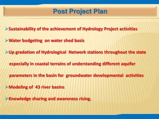 Post Project Plan
Sustainability of the achievement of Hydrology Project activities
Water budgeting on water shed basis
Up gradation of Hydrological Network stations throughout the state
especially in coastal terrains of understanding different aquifer
parameters in the basin for groundwater developmental activities
Modeling of 43 river basins
Knowledge sharing and awareness rising.
 