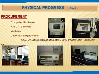PHYSICAL PROGRESS Contd…
PROCUREMENT
Computer Hardware
Arc Gis Software
Vehicles
Laboratory Equipments
AAS, UV-VIS Spectrophotometer, Flame Photometer, Ion Meter
etc
 