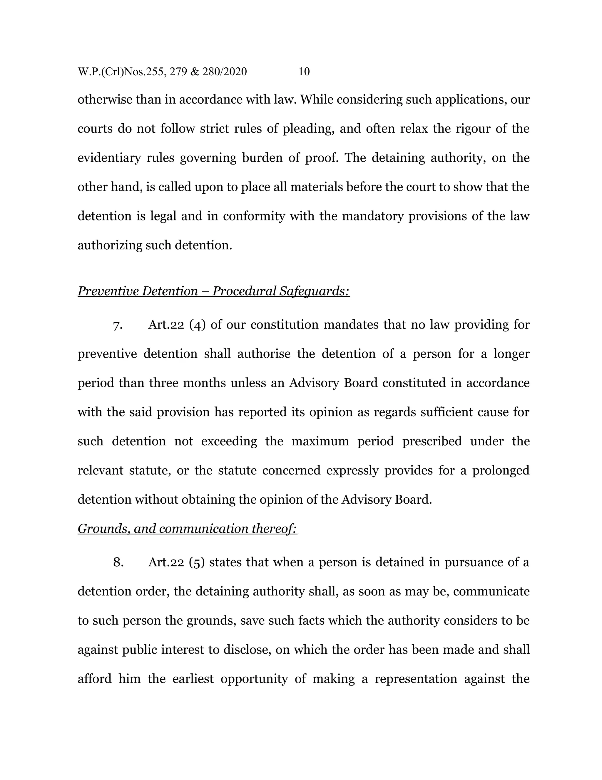 W.P.(Crl)Nos.255, 279 & 280/2020 10
otherwise than in accordance with law. While considering such applications, our
courts do not follow strict rules of pleading, and often relax the rigour of the
evidentiary rules governing burden of proof. The detaining authority, on the
other hand, is called upon to place all materials before the court to show that the
detention is legal and in conformity with the mandatory provisions of the law
authorizing such detention.
Preventive Detention – Procedural Safeguards:
7. Art.22 (4) of our constitution mandates that no law providing for
preventive detention shall authorise the detention of a person for a longer
period than three months unless an Advisory Board constituted in accordance
with the said provision has reported its opinion as regards sufficient cause for
such detention not exceeding the maximum period prescribed under the
relevant statute, or the statute concerned expressly provides for a prolonged
detention without obtaining the opinion of the Advisory Board.
Grounds, and communication thereof:
8. Art.22 (5) states that when a person is detained in pursuance of a
detention order, the detaining authority shall, as soon as may be, communicate
to such person the grounds, save such facts which the authority considers to be
against public interest to disclose, on which the order has been made and shall
afford him the earliest opportunity of making a representation against the
 