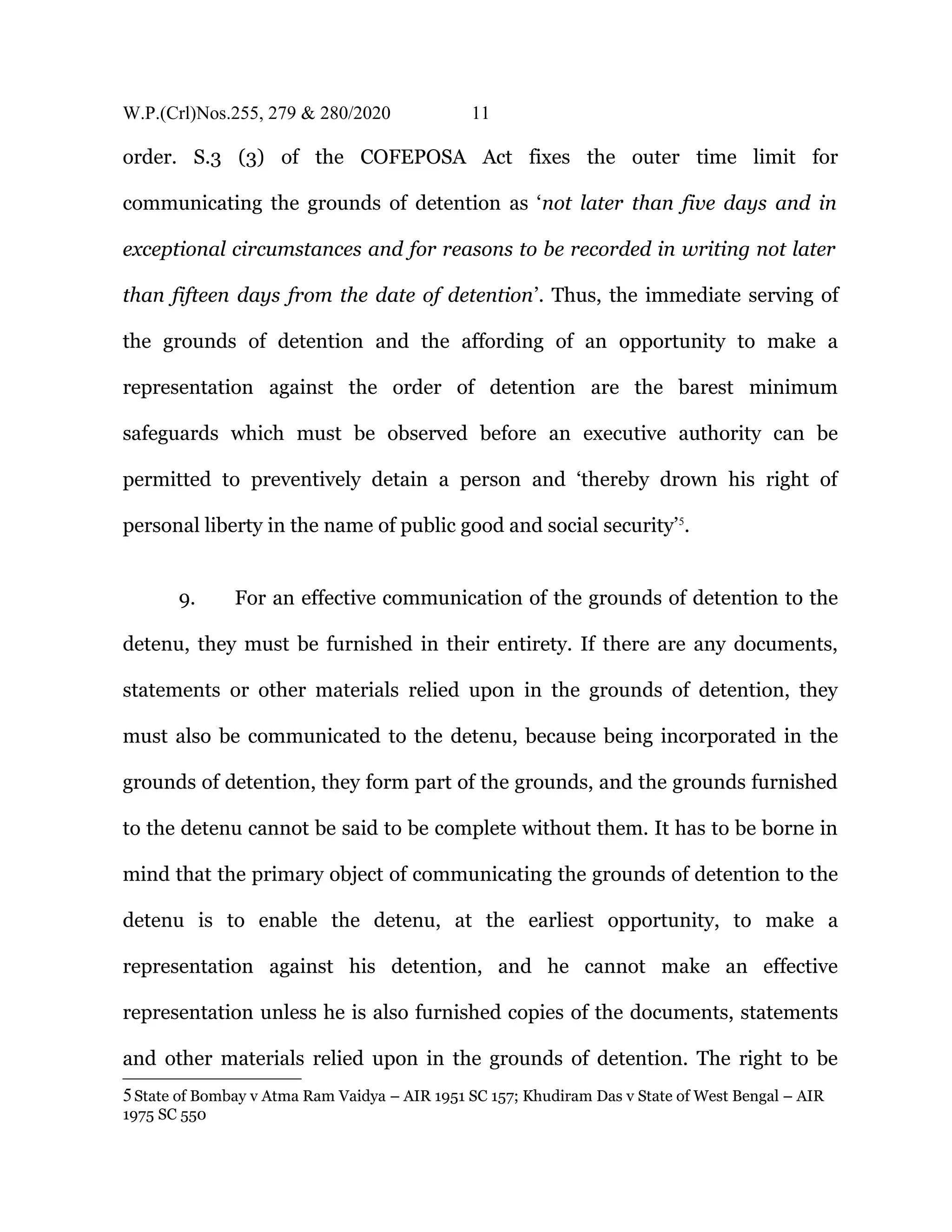 W.P.(Crl)Nos.255, 279 & 280/2020 11
order. S.3 (3) of the COFEPOSA Act fixes the outer time limit for
communicating the grounds of detention as ‘not later than five days and in
exceptional circumstances and for reasons to be recorded in writing not later
than fifteen days from the date of detention’. Thus, the immediate serving of
the grounds of detention and the affording of an opportunity to make a
representation against the order of detention are the barest minimum
safeguards which must be observed before an executive authority can be
permitted to preventively detain a person and ‘thereby drown his right of
personal liberty in the name of public good and social security’5
.
9. For an effective communication of the grounds of detention to the
detenu, they must be furnished in their entirety. If there are any documents,
statements or other materials relied upon in the grounds of detention, they
must also be communicated to the detenu, because being incorporated in the
grounds of detention, they form part of the grounds, and the grounds furnished
to the detenu cannot be said to be complete without them. It has to be borne in
mind that the primary object of communicating the grounds of detention to the
detenu is to enable the detenu, at the earliest opportunity, to make a
representation against his detention, and he cannot make an effective
representation unless he is also furnished copies of the documents, statements
and other materials relied upon in the grounds of detention. The right to be
5State of Bombay v Atma Ram Vaidya – AIR 1951 SC 157; Khudiram Das v State of West Bengal – AIR
1975 SC 550
 