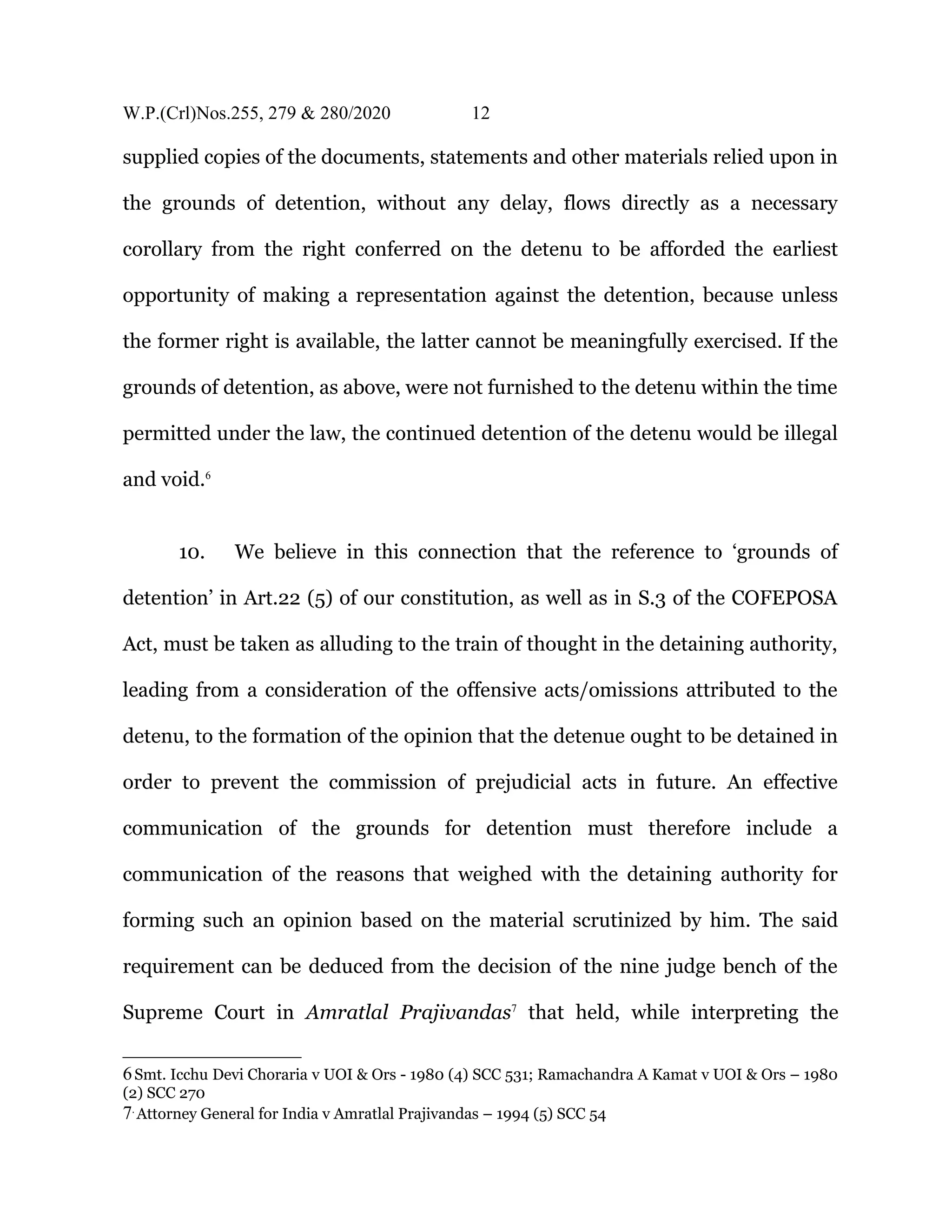 W.P.(Crl)Nos.255, 279 & 280/2020 12
supplied copies of the documents, statements and other materials relied upon in
the grounds of detention, without any delay, flows directly as a necessary
corollary from the right conferred on the detenu to be afforded the earliest
opportunity of making a representation against the detention, because unless
the former right is available, the latter cannot be meaningfully exercised. If the
grounds of detention, as above, were not furnished to the detenu within the time
permitted under the law, the continued detention of the detenu would be illegal
and void.6
10. We believe in this connection that the reference to ‘grounds of
detention’ in Art.22 (5) of our constitution, as well as in S.3 of the COFEPOSA
Act, must be taken as alluding to the train of thought in the detaining authority,
leading from a consideration of the offensive acts/omissions attributed to the
detenu, to the formation of the opinion that the detenue ought to be detained in
order to prevent the commission of prejudicial acts in future. An effective
communication of the grounds for detention must therefore include a
communication of the reasons that weighed with the detaining authority for
forming such an opinion based on the material scrutinized by him. The said
requirement can be deduced from the decision of the nine judge bench of the
Supreme Court in Amratlal Prajivandas7
that held, while interpreting the
6Smt. Icchu Devi Choraria v UOI & Ors - 1980 (4) SCC 531; Ramachandra A Kamat v UOI & Ors – 1980
(2) SCC 270
7.
Attorney General for India v Amratlal Prajivandas – 1994 (5) SCC 54
 