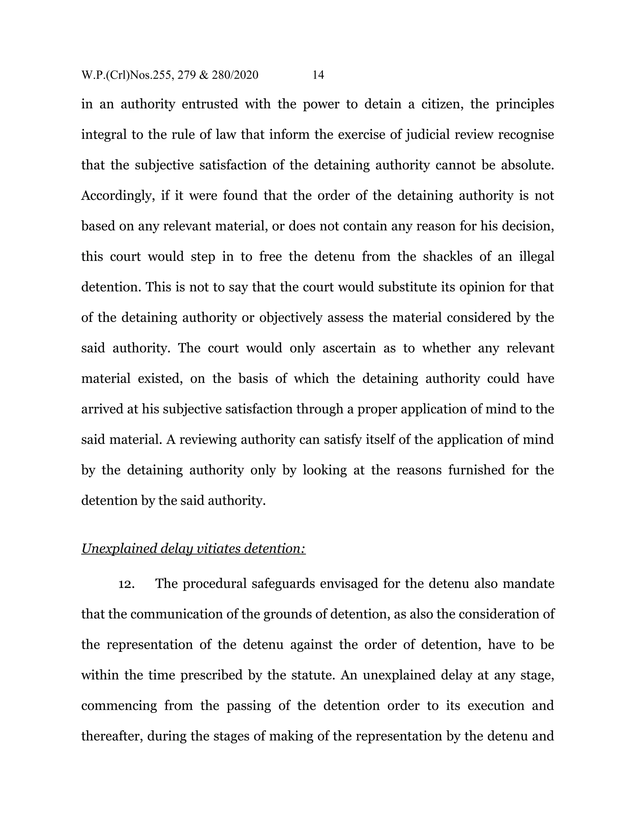 W.P.(Crl)Nos.255, 279 & 280/2020 14
in an authority entrusted with the power to detain a citizen, the principles
integral to the rule of law that inform the exercise of judicial review recognise
that the subjective satisfaction of the detaining authority cannot be absolute.
Accordingly, if it were found that the order of the detaining authority is not
based on any relevant material, or does not contain any reason for his decision,
this court would step in to free the detenu from the shackles of an illegal
detention. This is not to say that the court would substitute its opinion for that
of the detaining authority or objectively assess the material considered by the
said authority. The court would only ascertain as to whether any relevant
material existed, on the basis of which the detaining authority could have
arrived at his subjective satisfaction through a proper application of mind to the
said material. A reviewing authority can satisfy itself of the application of mind
by the detaining authority only by looking at the reasons furnished for the
detention by the said authority.
Unexplained delay vitiates detention:
12. The procedural safeguards envisaged for the detenu also mandate
that the communication of the grounds of detention, as also the consideration of
the representation of the detenu against the order of detention, have to be
within the time prescribed by the statute. An unexplained delay at any stage,
commencing from the passing of the detention order to its execution and
thereafter, during the stages of making of the representation by the detenu and
 