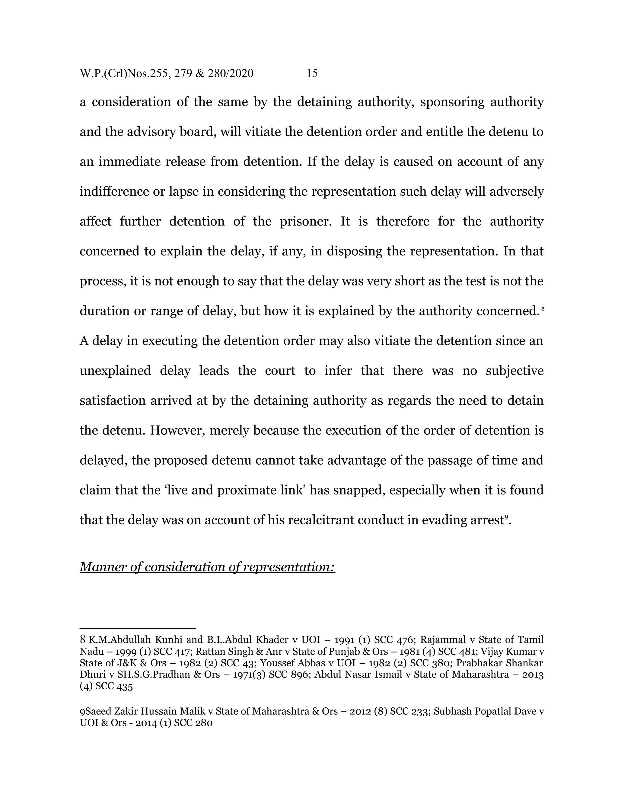 W.P.(Crl)Nos.255, 279 & 280/2020 15
a consideration of the same by the detaining authority, sponsoring authority
and the advisory board, will vitiate the detention order and entitle the detenu to
an immediate release from detention. If the delay is caused on account of any
indifference or lapse in considering the representation such delay will adversely
affect further detention of the prisoner. It is therefore for the authority
concerned to explain the delay, if any, in disposing the representation. In that
process, it is not enough to say that the delay was very short as the test is not the
duration or range of delay, but how it is explained by the authority concerned.8
A delay in executing the detention order may also vitiate the detention since an
unexplained delay leads the court to infer that there was no subjective
satisfaction arrived at by the detaining authority as regards the need to detain
the detenu. However, merely because the execution of the order of detention is
delayed, the proposed detenu cannot take advantage of the passage of time and
claim that the ‘live and proximate link’ has snapped, especially when it is found
that the delay was on account of his recalcitrant conduct in evading arrest9
.
Manner of consideration of representation:
8 K.M.Abdullah Kunhi and B.L.Abdul Khader v UOI – 1991 (1) SCC 476; Rajammal v State of Tamil
Nadu – 1999 (1) SCC 417; Rattan Singh & Anr v State of Punjab & Ors – 1981 (4) SCC 481; Vijay Kumar v
State of J&K & Ors – 1982 (2) SCC 43; Youssef Abbas v UOI – 1982 (2) SCC 380; Prabhakar Shankar
Dhuri v SH.S.G.Pradhan & Ors – 1971(3) SCC 896; Abdul Nasar Ismail v State of Maharashtra – 2013
(4) SCC 435
9Saeed Zakir Hussain Malik v State of Maharashtra & Ors – 2012 (8) SCC 233; Subhash Popatlal Dave v
UOI & Ors - 2014 (1) SCC 280
 