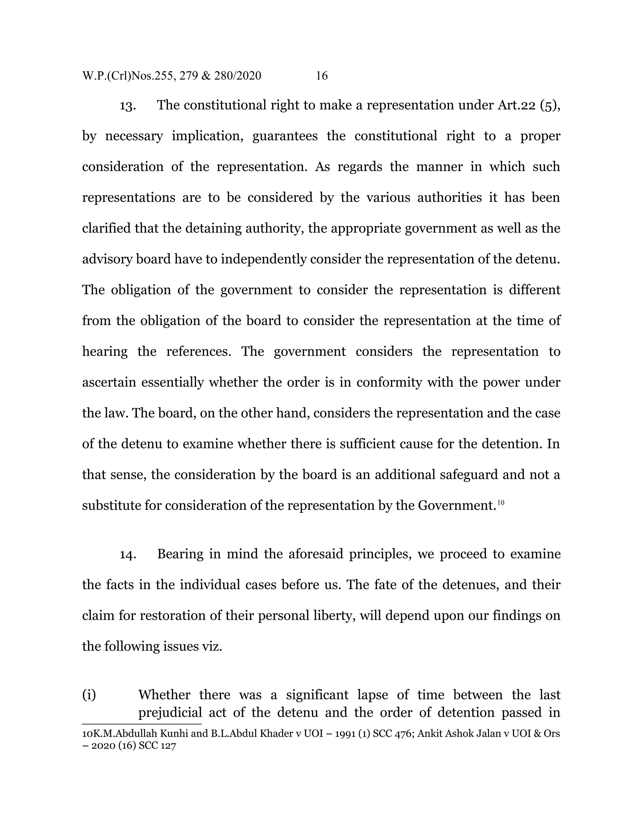 W.P.(Crl)Nos.255, 279 & 280/2020 16
13. The constitutional right to make a representation under Art.22 (5),
by necessary implication, guarantees the constitutional right to a proper
consideration of the representation. As regards the manner in which such
representations are to be considered by the various authorities it has been
clarified that the detaining authority, the appropriate government as well as the
advisory board have to independently consider the representation of the detenu.
The obligation of the government to consider the representation is different
from the obligation of the board to consider the representation at the time of
hearing the references. The government considers the representation to
ascertain essentially whether the order is in conformity with the power under
the law. The board, on the other hand, considers the representation and the case
of the detenu to examine whether there is sufficient cause for the detention. In
that sense, the consideration by the board is an additional safeguard and not a
substitute for consideration of the representation by the Government.10
14. Bearing in mind the aforesaid principles, we proceed to examine
the facts in the individual cases before us. The fate of the detenues, and their
claim for restoration of their personal liberty, will depend upon our findings on
the following issues viz.
(i) Whether there was a significant lapse of time between the last
prejudicial act of the detenu and the order of detention passed in
10K.M.Abdullah Kunhi and B.L.Abdul Khader v UOI – 1991 (1) SCC 476; Ankit Ashok Jalan v UOI & Ors
– 2020 (16) SCC 127
 