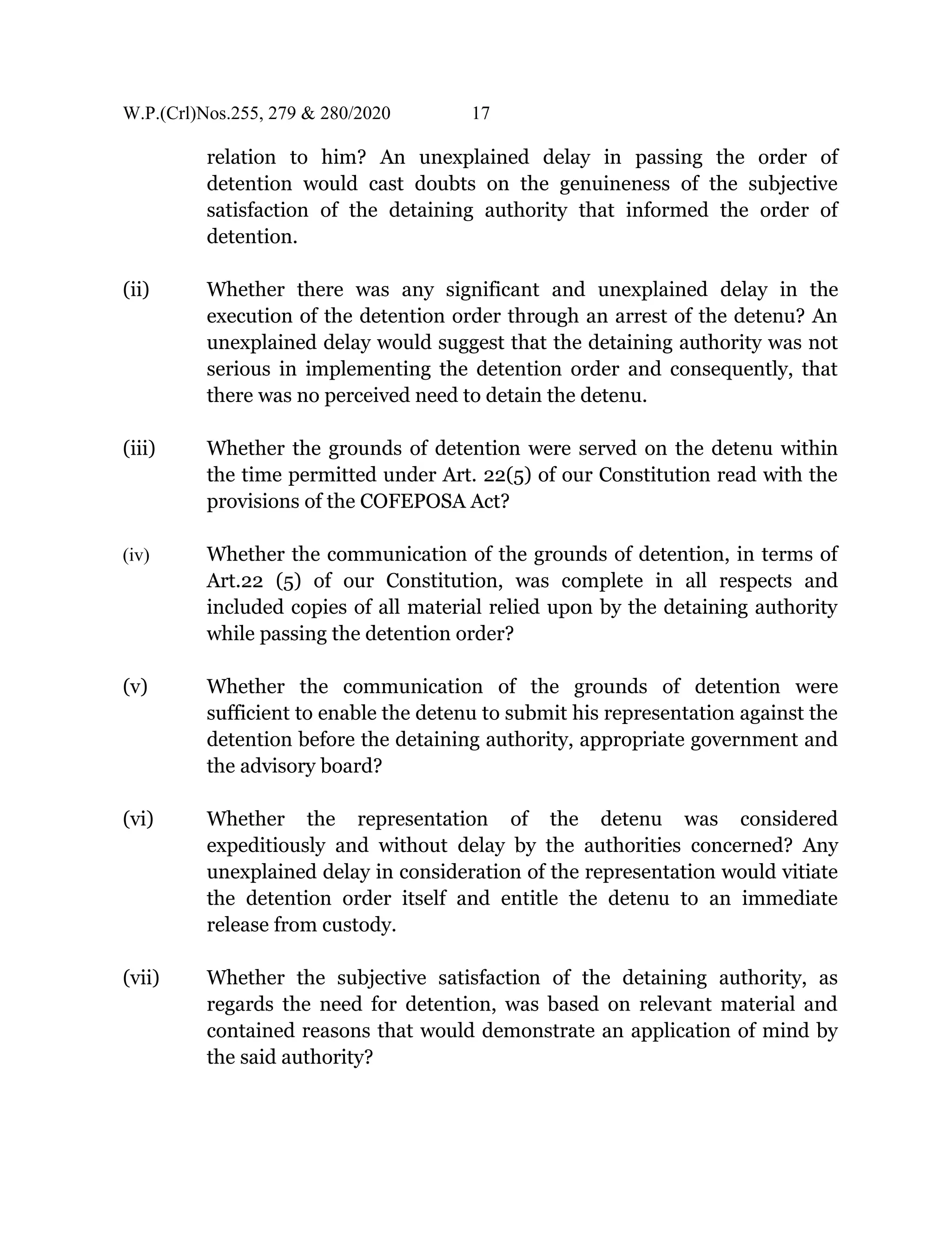 W.P.(Crl)Nos.255, 279 & 280/2020 17
relation to him? An unexplained delay in passing the order of
detention would cast doubts on the genuineness of the subjective
satisfaction of the detaining authority that informed the order of
detention.
(ii) Whether there was any significant and unexplained delay in the
execution of the detention order through an arrest of the detenu? An
unexplained delay would suggest that the detaining authority was not
serious in implementing the detention order and consequently, that
there was no perceived need to detain the detenu.
(iii) Whether the grounds of detention were served on the detenu within
the time permitted under Art. 22(5) of our Constitution read with the
provisions of the COFEPOSA Act?
(iv) Whether the communication of the grounds of detention, in terms of
Art.22 (5) of our Constitution, was complete in all respects and
included copies of all material relied upon by the detaining authority
while passing the detention order?
(v) Whether the communication of the grounds of detention were
sufficient to enable the detenu to submit his representation against the
detention before the detaining authority, appropriate government and
the advisory board?
(vi) Whether the representation of the detenu was considered
expeditiously and without delay by the authorities concerned? Any
unexplained delay in consideration of the representation would vitiate
the detention order itself and entitle the detenu to an immediate
release from custody.
(vii) Whether the subjective satisfaction of the detaining authority, as
regards the need for detention, was based on relevant material and
contained reasons that would demonstrate an application of mind by
the said authority?
 