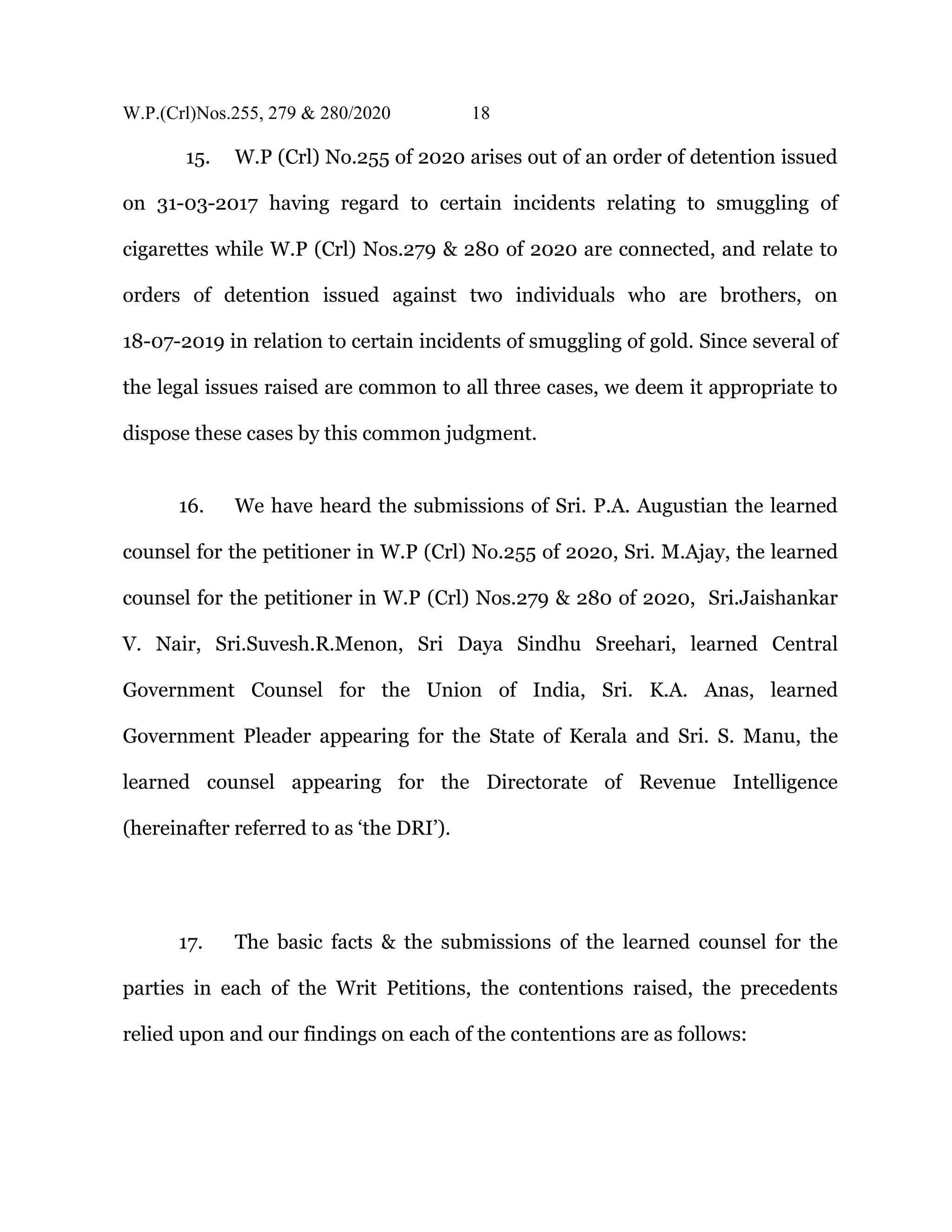 W.P.(Crl)Nos.255, 279 & 280/2020 18
15. W.P (Crl) No.255 of 2020 arises out of an order of detention issued
on 31-03-2017 having regard to certain incidents relating to smuggling of
cigarettes while W.P (Crl) Nos.279 & 280 of 2020 are connected, and relate to
orders of detention issued against two individuals who are brothers, on
18-07-2019 in relation to certain incidents of smuggling of gold. Since several of
the legal issues raised are common to all three cases, we deem it appropriate to
dispose these cases by this common judgment.
16. We have heard the submissions of Sri. P.A. Augustian the learned
counsel for the petitioner in W.P (Crl) No.255 of 2020, Sri. M.Ajay, the learned
counsel for the petitioner in W.P (Crl) Nos.279 & 280 of 2020, Sri.Jaishankar
V. Nair, Sri.Suvesh.R.Menon, Sri Daya Sindhu Sreehari, learned Central
Government Counsel for the Union of India, Sri. K.A. Anas, learned
Government Pleader appearing for the State of Kerala and Sri. S. Manu, the
learned counsel appearing for the Directorate of Revenue Intelligence
(hereinafter referred to as ‘the DRI’).
17. The basic facts & the submissions of the learned counsel for the
parties in each of the Writ Petitions, the contentions raised, the precedents
relied upon and our findings on each of the contentions are as follows:
 