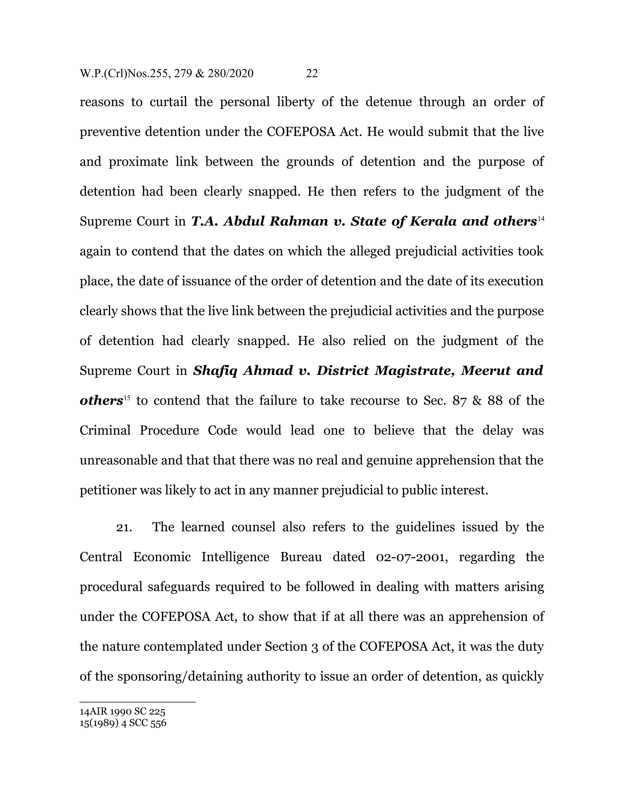 W.P.(Crl)Nos.255, 279 & 280/2020 22
reasons to curtail the personal liberty of the detenue through an order of
preventive detention under the COFEPOSA Act. He would submit that the live
and proximate link between the grounds of detention and the purpose of
detention had been clearly snapped. He then refers to the judgment of the
Supreme Court in T.A. Abdul Rahman v. State of Kerala and others14
again to contend that the dates on which the alleged prejudicial activities took
place, the date of issuance of the order of detention and the date of its execution
clearly shows that the live link between the prejudicial activities and the purpose
of detention had clearly snapped. He also relied on the judgment of the
Supreme Court in Shafiq Ahmad v. District Magistrate, Meerut and
others15
to contend that the failure to take recourse to Sec. 87 & 88 of the
Criminal Procedure Code would lead one to believe that the delay was
unreasonable and that that there was no real and genuine apprehension that the
petitioner was likely to act in any manner prejudicial to public interest.
21. The learned counsel also refers to the guidelines issued by the
Central Economic Intelligence Bureau dated 02-07-2001, regarding the
procedural safeguards required to be followed in dealing with matters arising
under the COFEPOSA Act, to show that if at all there was an apprehension of
the nature contemplated under Section 3 of the COFEPOSA Act, it was the duty
of the sponsoring/detaining authority to issue an order of detention, as quickly
14AIR 1990 SC 225
15(1989) 4 SCC 556
 