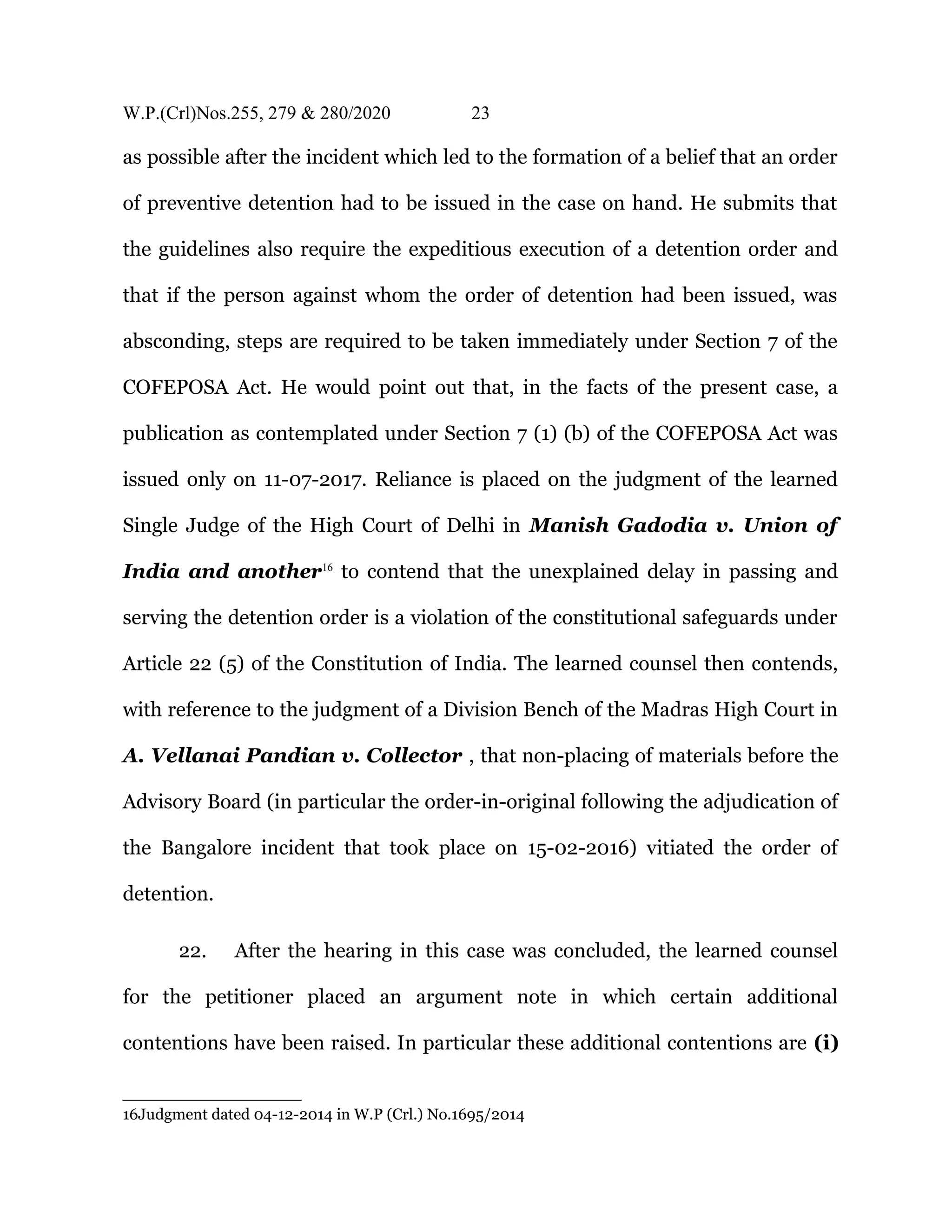 W.P.(Crl)Nos.255, 279 & 280/2020 23
as possible after the incident which led to the formation of a belief that an order
of preventive detention had to be issued in the case on hand. He submits that
the guidelines also require the expeditious execution of a detention order and
that if the person against whom the order of detention had been issued, was
absconding, steps are required to be taken immediately under Section 7 of the
COFEPOSA Act. He would point out that, in the facts of the present case, a
publication as contemplated under Section 7 (1) (b) of the COFEPOSA Act was
issued only on 11-07-2017. Reliance is placed on the judgment of the learned
Single Judge of the High Court of Delhi in Manish Gadodia v. Union of
India and another16
to contend that the unexplained delay in passing and
serving the detention order is a violation of the constitutional safeguards under
Article 22 (5) of the Constitution of India. The learned counsel then contends,
with reference to the judgment of a Division Bench of the Madras High Court in
A. Vellanai Pandian v. Collector , that non-placing of materials before the
Advisory Board (in particular the order-in-original following the adjudication of
the Bangalore incident that took place on 15-02-2016) vitiated the order of
detention.
22. After the hearing in this case was concluded, the learned counsel
for the petitioner placed an argument note in which certain additional
contentions have been raised. In particular these additional contentions are (i)
16Judgment dated 04-12-2014 in W.P (Crl.) No.1695/2014
 