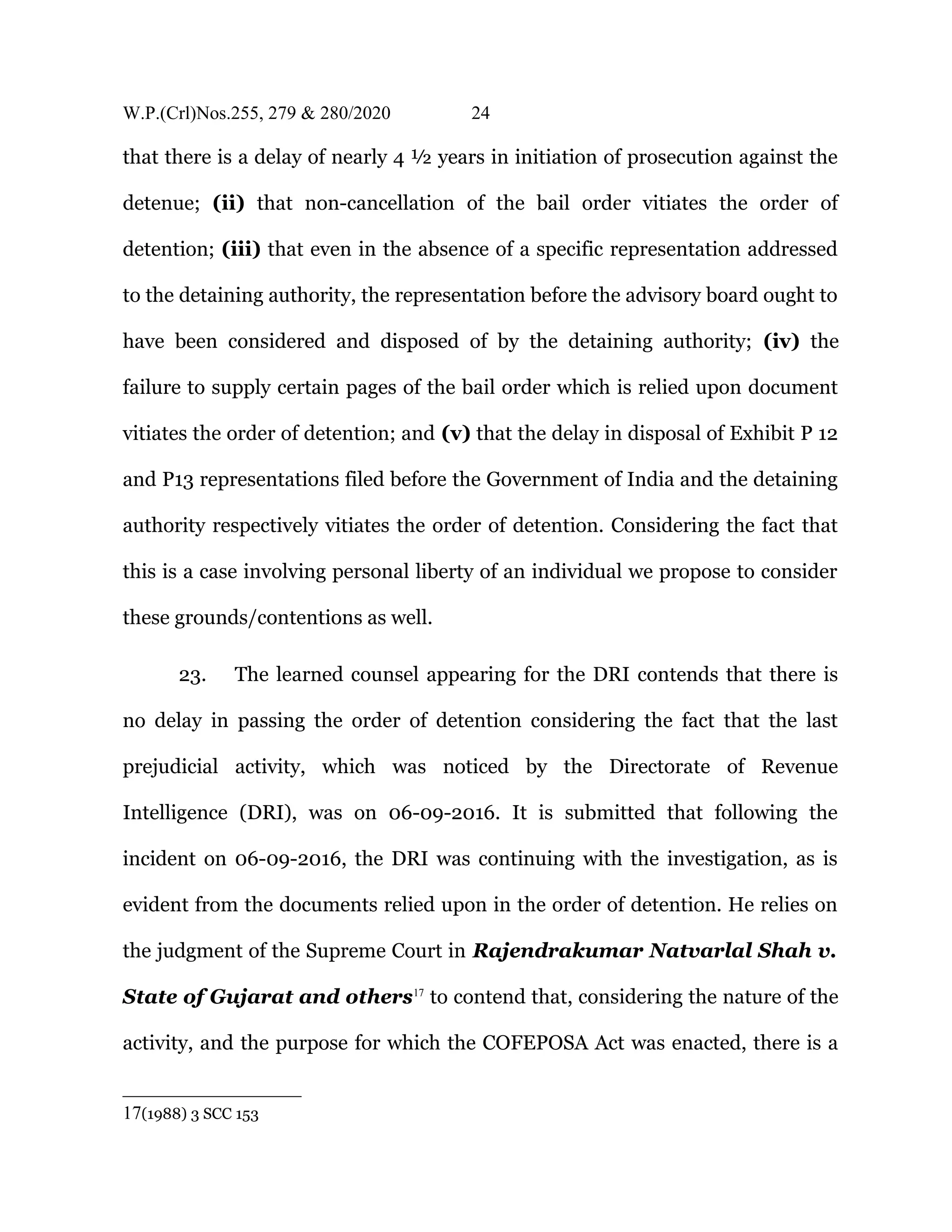W.P.(Crl)Nos.255, 279 & 280/2020 24
that there is a delay of nearly 4 ½ years in initiation of prosecution against the
detenue; (ii) that non-cancellation of the bail order vitiates the order of
detention; (iii) that even in the absence of a specific representation addressed
to the detaining authority, the representation before the advisory board ought to
have been considered and disposed of by the detaining authority; (iv) the
failure to supply certain pages of the bail order which is relied upon document
vitiates the order of detention; and (v) that the delay in disposal of Exhibit P 12
and P13 representations filed before the Government of India and the detaining
authority respectively vitiates the order of detention. Considering the fact that
this is a case involving personal liberty of an individual we propose to consider
these grounds/contentions as well.
23. The learned counsel appearing for the DRI contends that there is
no delay in passing the order of detention considering the fact that the last
prejudicial activity, which was noticed by the Directorate of Revenue
Intelligence (DRI), was on 06-09-2016. It is submitted that following the
incident on 06-09-2016, the DRI was continuing with the investigation, as is
evident from the documents relied upon in the order of detention. He relies on
the judgment of the Supreme Court in Rajendrakumar Natvarlal Shah v.
State of Gujarat and others17
to contend that, considering the nature of the
activity, and the purpose for which the COFEPOSA Act was enacted, there is a
17(1988) 3 SCC 153
 