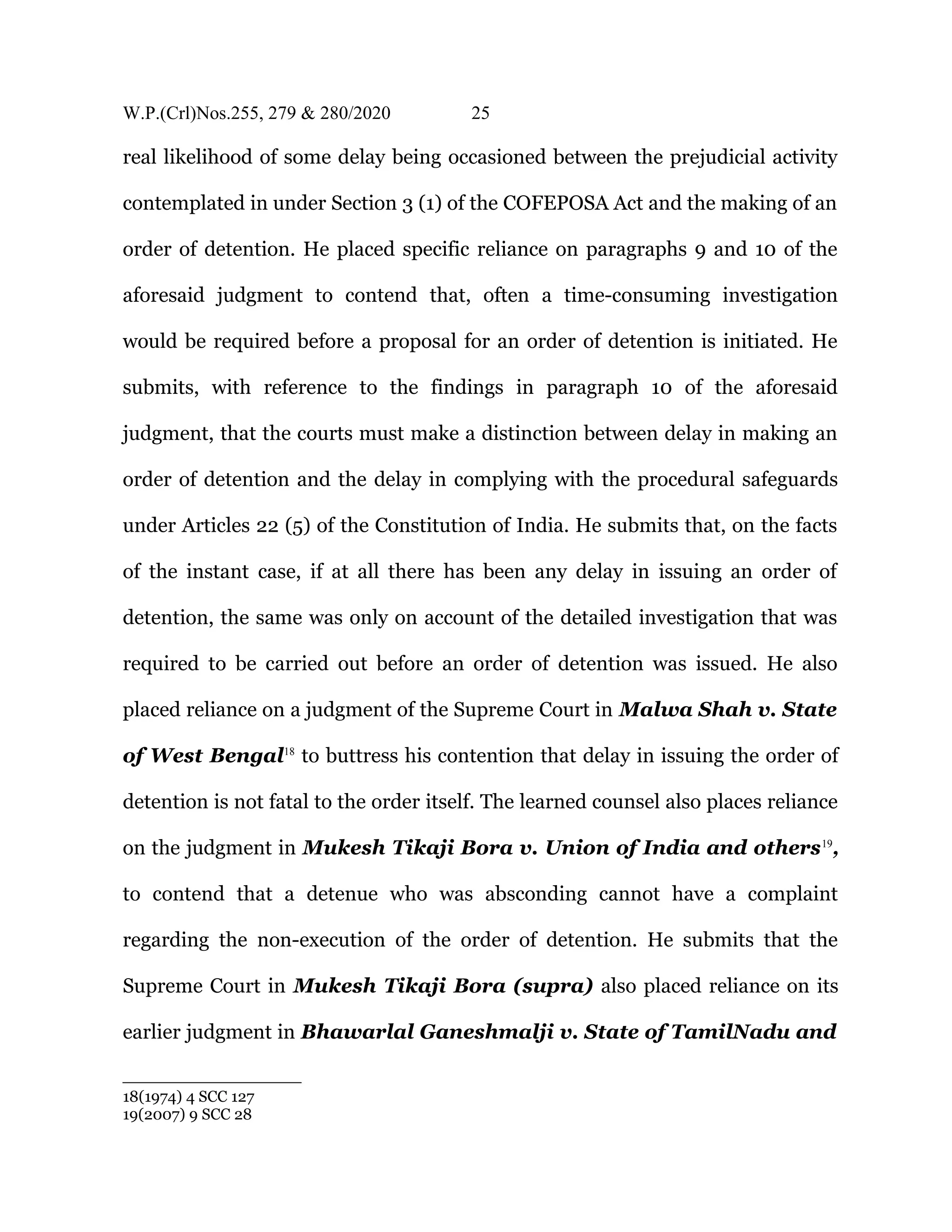 W.P.(Crl)Nos.255, 279 & 280/2020 25
real likelihood of some delay being occasioned between the prejudicial activity
contemplated in under Section 3 (1) of the COFEPOSA Act and the making of an
order of detention. He placed specific reliance on paragraphs 9 and 10 of the
aforesaid judgment to contend that, often a time-consuming investigation
would be required before a proposal for an order of detention is initiated. He
submits, with reference to the findings in paragraph 10 of the aforesaid
judgment, that the courts must make a distinction between delay in making an
order of detention and the delay in complying with the procedural safeguards
under Articles 22 (5) of the Constitution of India. He submits that, on the facts
of the instant case, if at all there has been any delay in issuing an order of
detention, the same was only on account of the detailed investigation that was
required to be carried out before an order of detention was issued. He also
placed reliance on a judgment of the Supreme Court in Malwa Shah v. State
of West Bengal18
to buttress his contention that delay in issuing the order of
detention is not fatal to the order itself. The learned counsel also places reliance
on the judgment in Mukesh Tikaji Bora v. Union of India and others19
,
to contend that a detenue who was absconding cannot have a complaint
regarding the non-execution of the order of detention. He submits that the
Supreme Court in Mukesh Tikaji Bora (supra) also placed reliance on its
earlier judgment in Bhawarlal Ganeshmalji v. State of TamilNadu and
18(1974) 4 SCC 127
19(2007) 9 SCC 28
 