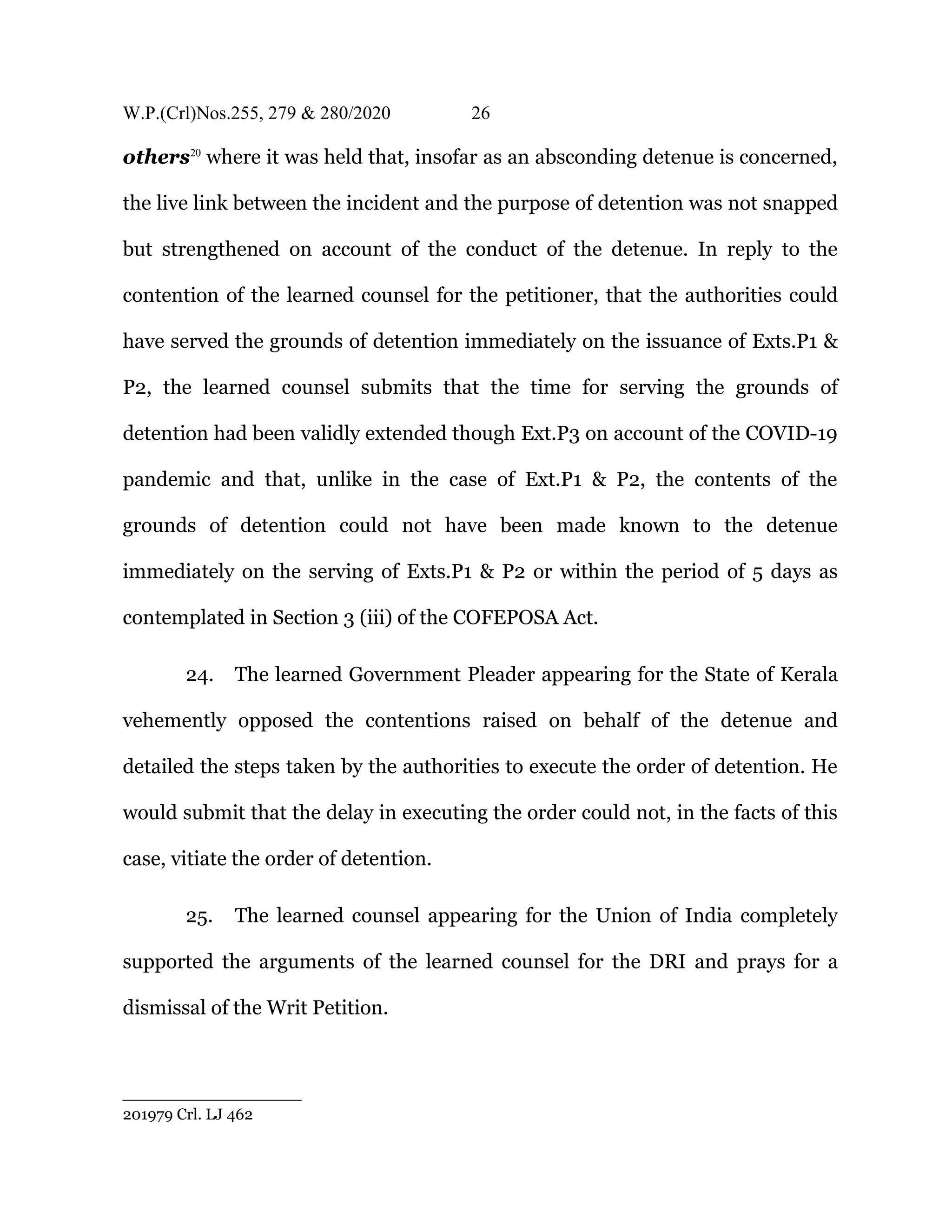 W.P.(Crl)Nos.255, 279 & 280/2020 26
others20
where it was held that, insofar as an absconding detenue is concerned,
the live link between the incident and the purpose of detention was not snapped
but strengthened on account of the conduct of the detenue. In reply to the
contention of the learned counsel for the petitioner, that the authorities could
have served the grounds of detention immediately on the issuance of Exts.P1 &
P2, the learned counsel submits that the time for serving the grounds of
detention had been validly extended though Ext.P3 on account of the COVID-19
pandemic and that, unlike in the case of Ext.P1 & P2, the contents of the
grounds of detention could not have been made known to the detenue
immediately on the serving of Exts.P1 & P2 or within the period of 5 days as
contemplated in Section 3 (iii) of the COFEPOSA Act.
24. The learned Government Pleader appearing for the State of Kerala
vehemently opposed the contentions raised on behalf of the detenue and
detailed the steps taken by the authorities to execute the order of detention. He
would submit that the delay in executing the order could not, in the facts of this
case, vitiate the order of detention.
25. The learned counsel appearing for the Union of India completely
supported the arguments of the learned counsel for the DRI and prays for a
dismissal of the Writ Petition.
201979 Crl. LJ 462
 