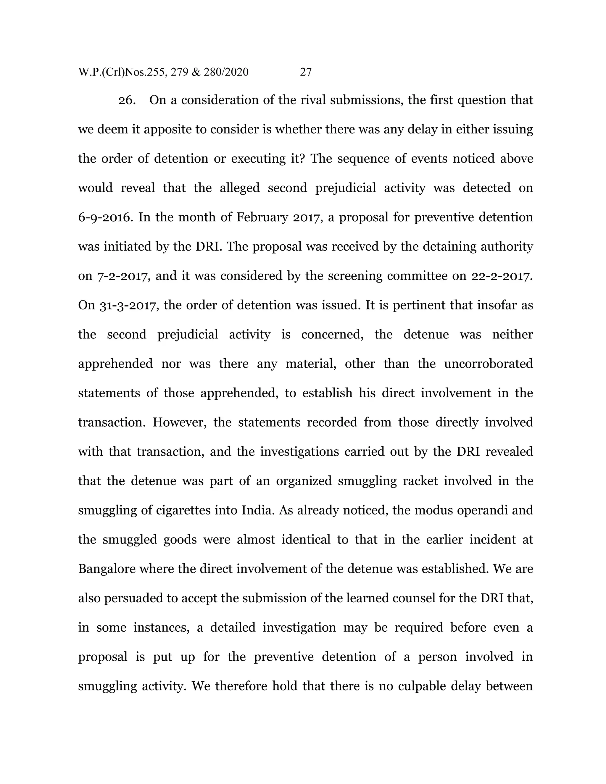 W.P.(Crl)Nos.255, 279 & 280/2020 27
26. On a consideration of the rival submissions, the first question that
we deem it apposite to consider is whether there was any delay in either issuing
the order of detention or executing it? The sequence of events noticed above
would reveal that the alleged second prejudicial activity was detected on
6-9-2016. In the month of February 2017, a proposal for preventive detention
was initiated by the DRI. The proposal was received by the detaining authority
on 7-2-2017, and it was considered by the screening committee on 22-2-2017.
On 31-3-2017, the order of detention was issued. It is pertinent that insofar as
the second prejudicial activity is concerned, the detenue was neither
apprehended nor was there any material, other than the uncorroborated
statements of those apprehended, to establish his direct involvement in the
transaction. However, the statements recorded from those directly involved
with that transaction, and the investigations carried out by the DRI revealed
that the detenue was part of an organized smuggling racket involved in the
smuggling of cigarettes into India. As already noticed, the modus operandi and
the smuggled goods were almost identical to that in the earlier incident at
Bangalore where the direct involvement of the detenue was established. We are
also persuaded to accept the submission of the learned counsel for the DRI that,
in some instances, a detailed investigation may be required before even a
proposal is put up for the preventive detention of a person involved in
smuggling activity. We therefore hold that there is no culpable delay between
 