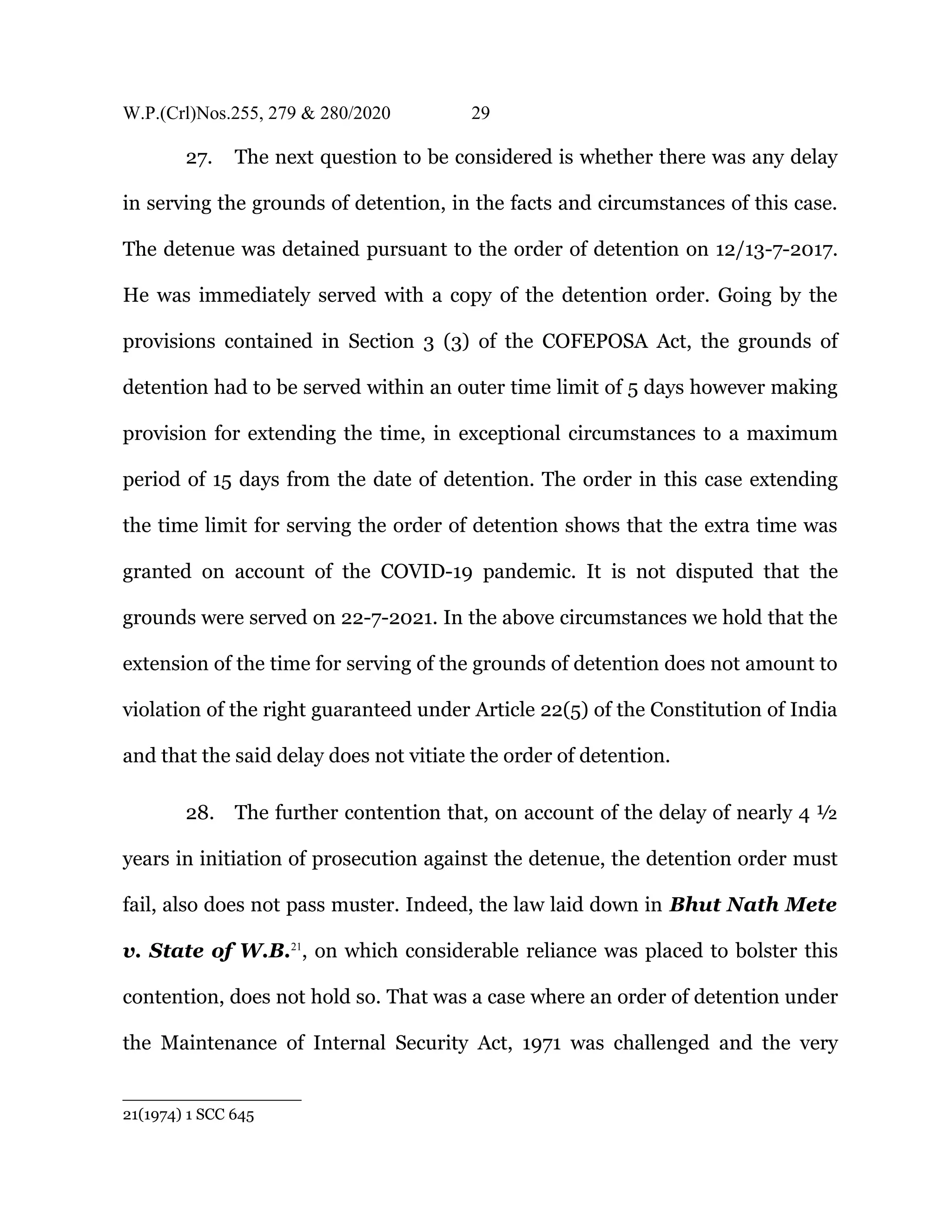 W.P.(Crl)Nos.255, 279 & 280/2020 29
27. The next question to be considered is whether there was any delay
in serving the grounds of detention, in the facts and circumstances of this case.
The detenue was detained pursuant to the order of detention on 12/13-7-2017.
He was immediately served with a copy of the detention order. Going by the
provisions contained in Section 3 (3) of the COFEPOSA Act, the grounds of
detention had to be served within an outer time limit of 5 days however making
provision for extending the time, in exceptional circumstances to a maximum
period of 15 days from the date of detention. The order in this case extending
the time limit for serving the order of detention shows that the extra time was
granted on account of the COVID-19 pandemic. It is not disputed that the
grounds were served on 22-7-2021. In the above circumstances we hold that the
extension of the time for serving of the grounds of detention does not amount to
violation of the right guaranteed under Article 22(5) of the Constitution of India
and that the said delay does not vitiate the order of detention.
28. The further contention that, on account of the delay of nearly 4 ½
years in initiation of prosecution against the detenue, the detention order must
fail, also does not pass muster. Indeed, the law laid down in Bhut Nath Mete
v. State of W.B.21
, on which considerable reliance was placed to bolster this
contention, does not hold so. That was a case where an order of detention under
the Maintenance of Internal Security Act, 1971 was challenged and the very
21(1974) 1 SCC 645
 