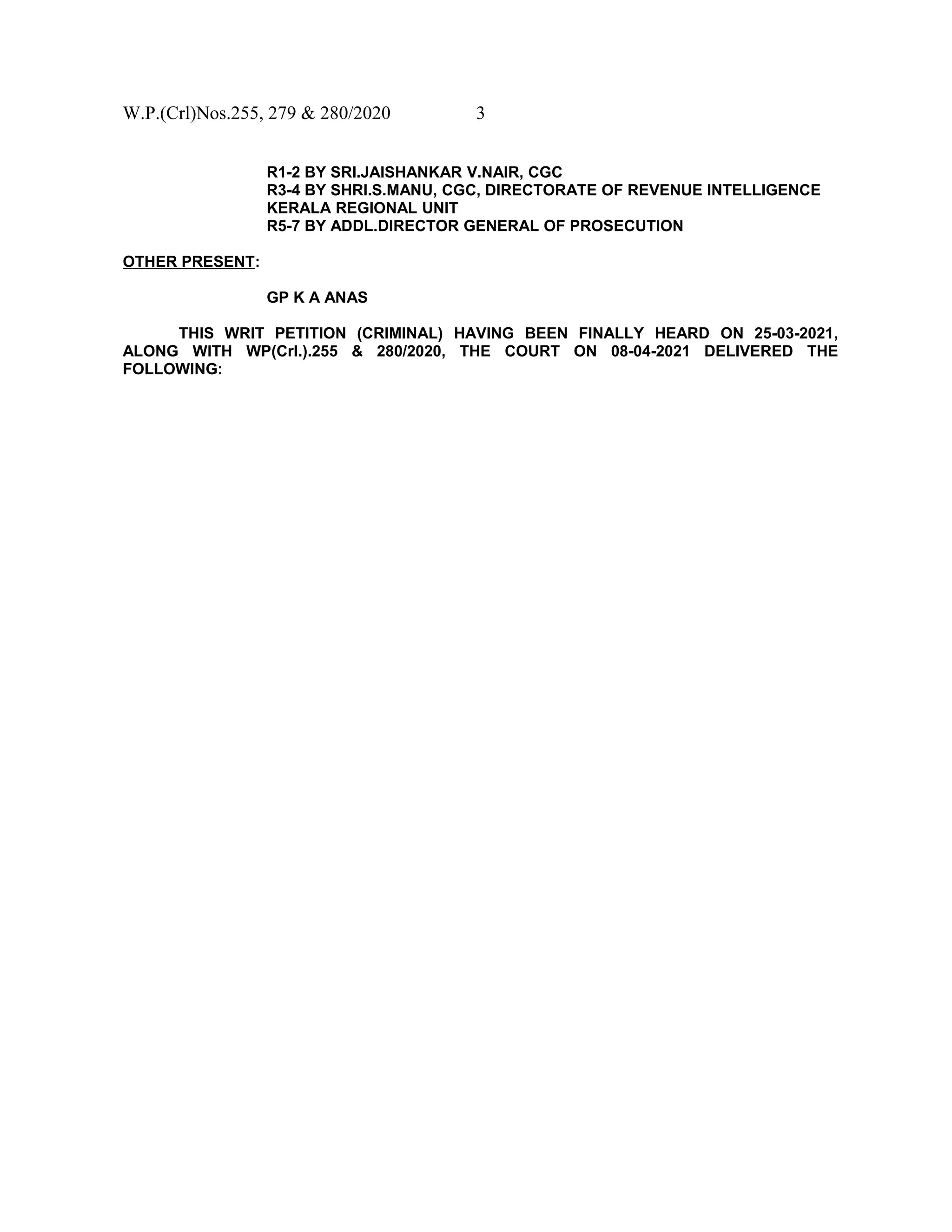 W.P.(Crl)Nos.255, 279 & 280/2020 3
R1-2 BY SRI.JAISHANKAR V.NAIR, CGC
R3-4 BY SHRI.S.MANU, CGC, DIRECTORATE OF REVENUE INTELLIGENCE
KERALA REGIONAL UNIT
R5-7 BY ADDL.DIRECTOR GENERAL OF PROSECUTION
OTHER PRESENT:
GP K A ANAS
THIS WRIT PETITION (CRIMINAL) HAVING BEEN FINALLY HEARD ON 25-03-2021,
ALONG WITH WP(Crl.).255 & 280/2020, THE COURT ON 08-04-2021 DELIVERED THE
FOLLOWING:
 