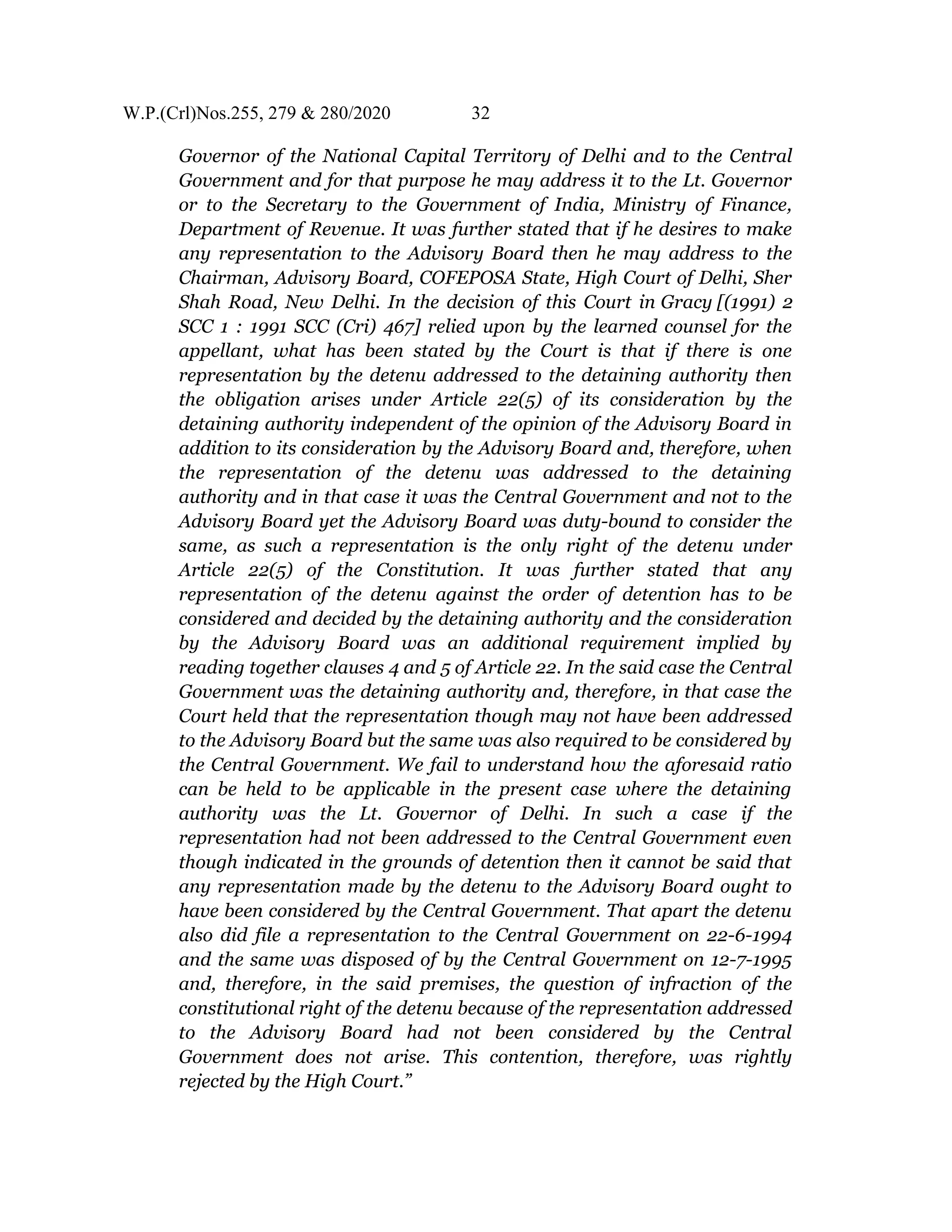 W.P.(Crl)Nos.255, 279 & 280/2020 32
Governor of the National Capital Territory of Delhi and to the Central
Government and for that purpose he may address it to the Lt. Governor
or to the Secretary to the Government of India, Ministry of Finance,
Department of Revenue. It was further stated that if he desires to make
any representation to the Advisory Board then he may address to the
Chairman, Advisory Board, COFEPOSA State, High Court of Delhi, Sher
Shah Road, New Delhi. In the decision of this Court in Gracy [(1991) 2
SCC 1 : 1991 SCC (Cri) 467] relied upon by the learned counsel for the
appellant, what has been stated by the Court is that if there is one
representation by the detenu addressed to the detaining authority then
the obligation arises under Article 22(5) of its consideration by the
detaining authority independent of the opinion of the Advisory Board in
addition to its consideration by the Advisory Board and, therefore, when
the representation of the detenu was addressed to the detaining
authority and in that case it was the Central Government and not to the
Advisory Board yet the Advisory Board was duty-bound to consider the
same, as such a representation is the only right of the detenu under
Article 22(5) of the Constitution. It was further stated that any
representation of the detenu against the order of detention has to be
considered and decided by the detaining authority and the consideration
by the Advisory Board was an additional requirement implied by
reading together clauses 4 and 5 of Article 22. In the said case the Central
Government was the detaining authority and, therefore, in that case the
Court held that the representation though may not have been addressed
to the Advisory Board but the same was also required to be considered by
the Central Government. We fail to understand how the aforesaid ratio
can be held to be applicable in the present case where the detaining
authority was the Lt. Governor of Delhi. In such a case if the
representation had not been addressed to the Central Government even
though indicated in the grounds of detention then it cannot be said that
any representation made by the detenu to the Advisory Board ought to
have been considered by the Central Government. That apart the detenu
also did file a representation to the Central Government on 22-6-1994
and the same was disposed of by the Central Government on 12-7-1995
and, therefore, in the said premises, the question of infraction of the
constitutional right of the detenu because of the representation addressed
to the Advisory Board had not been considered by the Central
Government does not arise. This contention, therefore, was rightly
rejected by the High Court.”
 