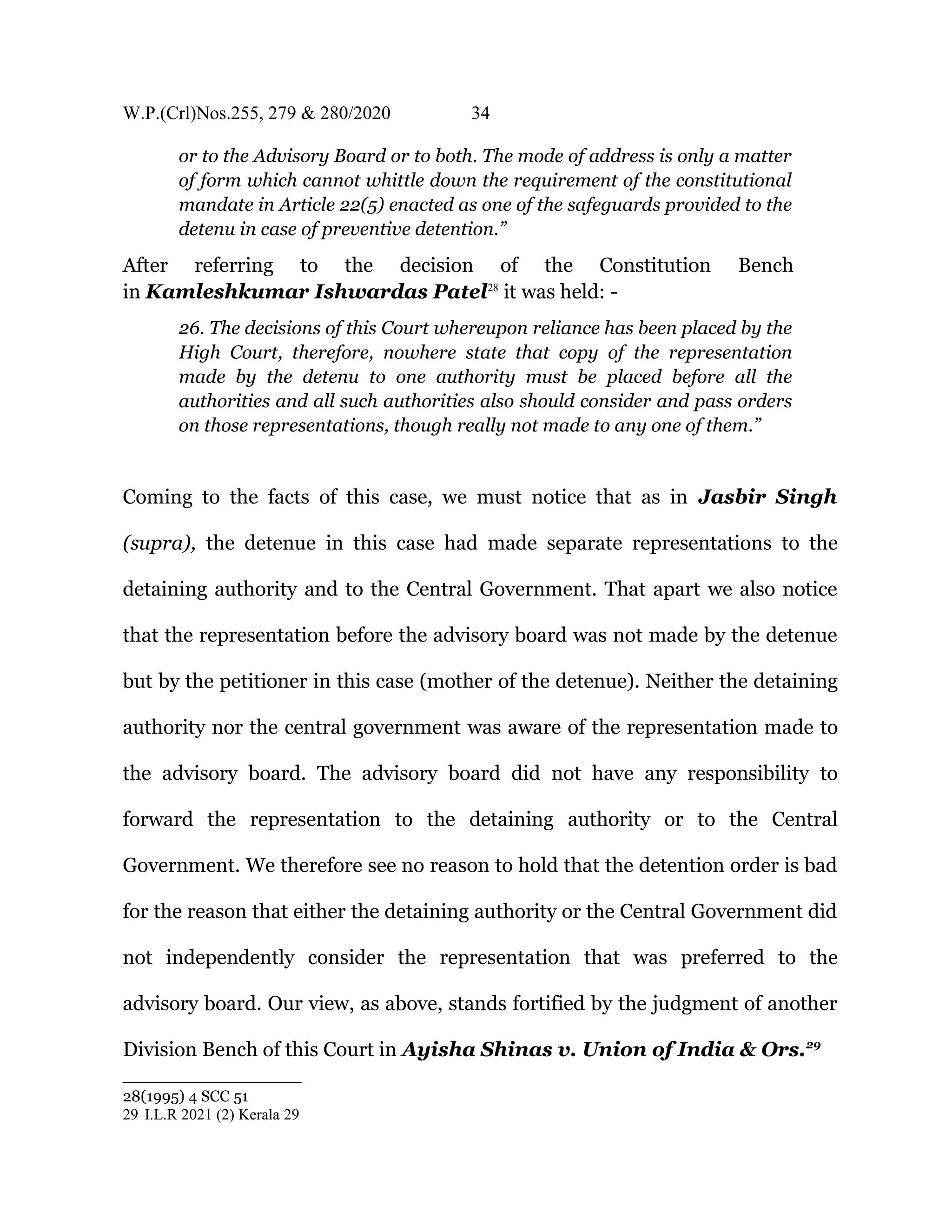 W.P.(Crl)Nos.255, 279 & 280/2020 34
or to the Advisory Board or to both. The mode of address is only a matter
of form which cannot whittle down the requirement of the constitutional
mandate in Article 22(5) enacted as one of the safeguards provided to the
detenu in case of preventive detention.”
After referring to the decision of the Constitution Bench
in Kamleshkumar Ishwardas Patel28
it was held: -
26. The decisions of this Court whereupon reliance has been placed by the
High Court, therefore, nowhere state that copy of the representation
made by the detenu to one authority must be placed before all the
authorities and all such authorities also should consider and pass orders
on those representations, though really not made to any one of them.”
Coming to the facts of this case, we must notice that as in Jasbir Singh
(supra), the detenue in this case had made separate representations to the
detaining authority and to the Central Government. That apart we also notice
that the representation before the advisory board was not made by the detenue
but by the petitioner in this case (mother of the detenue). Neither the detaining
authority nor the central government was aware of the representation made to
the advisory board. The advisory board did not have any responsibility to
forward the representation to the detaining authority or to the Central
Government. We therefore see no reason to hold that the detention order is bad
for the reason that either the detaining authority or the Central Government did
not independently consider the representation that was preferred to the
advisory board. Our view, as above, stands fortified by the judgment of another
Division Bench of this Court in Ayisha Shinas v. Union of India & Ors.29
28(1995) 4 SCC 51
29 I.L.R 2021 (2) Kerala 29
 