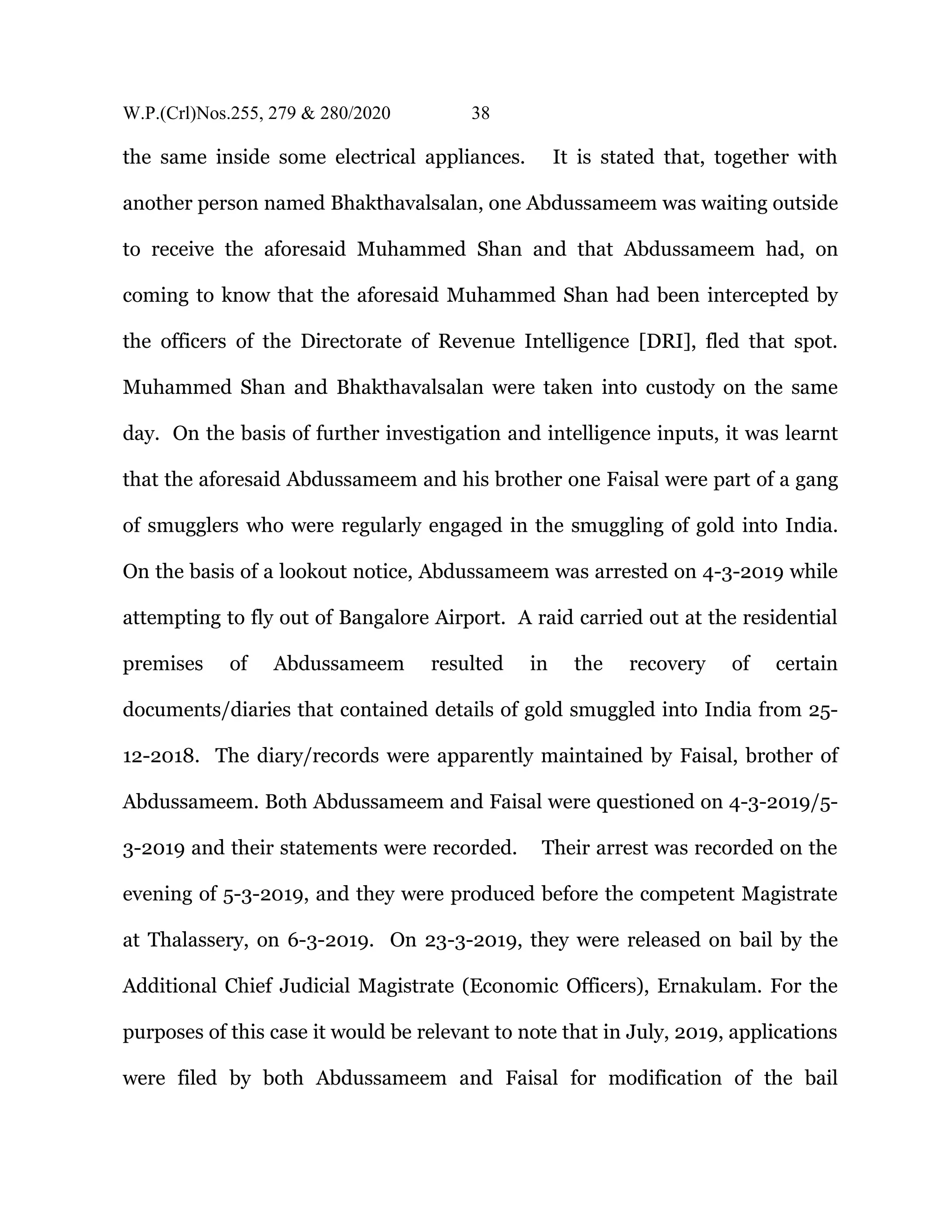 W.P.(Crl)Nos.255, 279 & 280/2020 38
the same inside some electrical appliances. It is stated that, together with
another person named Bhakthavalsalan, one Abdussameem was waiting outside
to receive the aforesaid Muhammed Shan and that Abdussameem had, on
coming to know that the aforesaid Muhammed Shan had been intercepted by
the officers of the Directorate of Revenue Intelligence [DRI], fled that spot.
Muhammed Shan and Bhakthavalsalan were taken into custody on the same
day. On the basis of further investigation and intelligence inputs, it was learnt
that the aforesaid Abdussameem and his brother one Faisal were part of a gang
of smugglers who were regularly engaged in the smuggling of gold into India.
On the basis of a lookout notice, Abdussameem was arrested on 4-3-2019 while
attempting to fly out of Bangalore Airport. A raid carried out at the residential
premises of Abdussameem resulted in the recovery of certain
documents/diaries that contained details of gold smuggled into India from 25-
12-2018. The diary/records were apparently maintained by Faisal, brother of
Abdussameem. Both Abdussameem and Faisal were questioned on 4-3-2019/5-
3-2019 and their statements were recorded. Their arrest was recorded on the
evening of 5-3-2019, and they were produced before the competent Magistrate
at Thalassery, on 6-3-2019. On 23-3-2019, they were released on bail by the
Additional Chief Judicial Magistrate (Economic Officers), Ernakulam. For the
purposes of this case it would be relevant to note that in July, 2019, applications
were filed by both Abdussameem and Faisal for modification of the bail
 