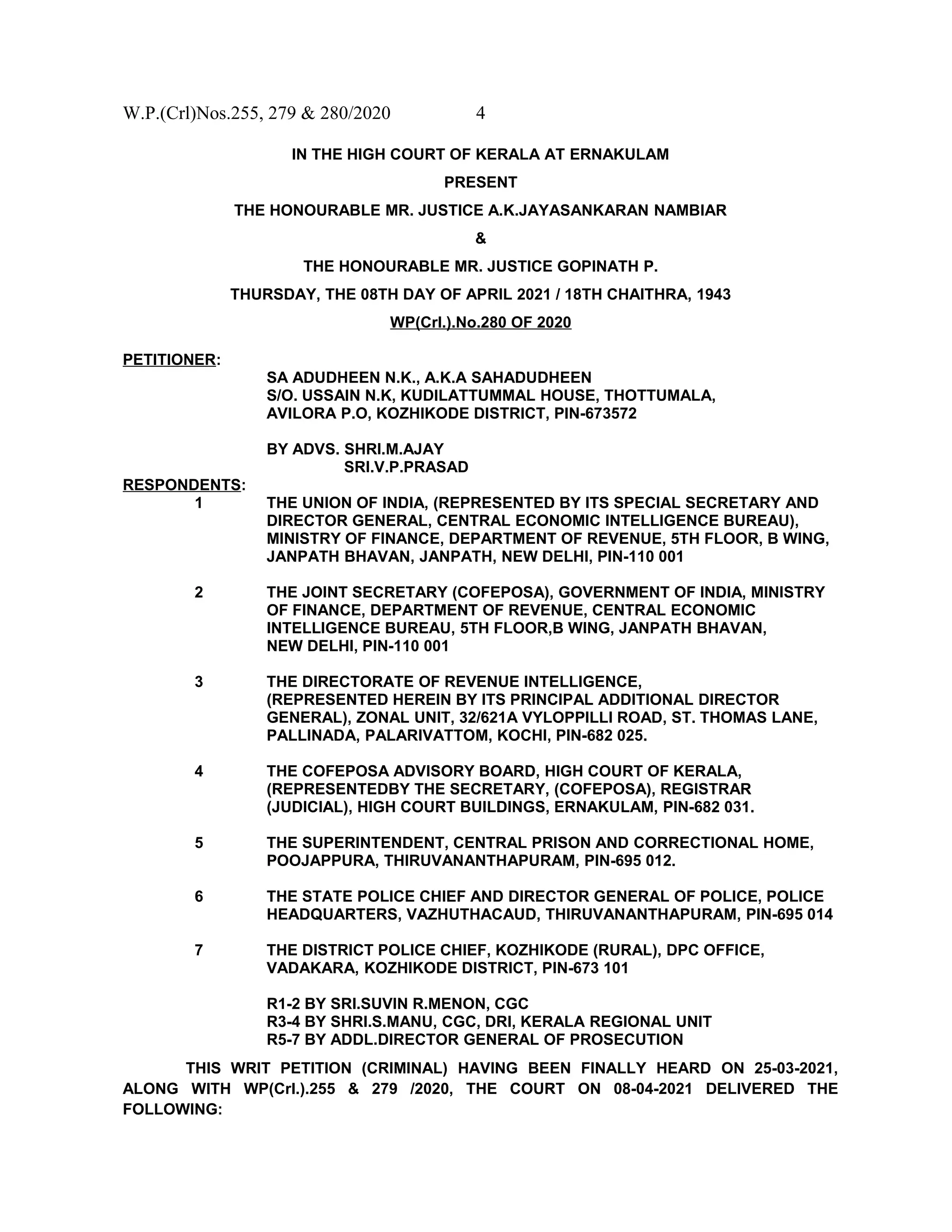 W.P.(Crl)Nos.255, 279 & 280/2020 4
IN THE HIGH COURT OF KERALA AT ERNAKULAM
PRESENT
THE HONOURABLE MR. JUSTICE A.K.JAYASANKARAN NAMBIAR
&
THE HONOURABLE MR. JUSTICE GOPINATH P.
THURSDAY, THE 08TH DAY OF APRIL 2021 / 18TH CHAITHRA, 1943
WP(Crl.).No.280 OF 2020
PETITIONER:
SA ADUDHEEN N.K., A.K.A SAHADUDHEEN
S/O. USSAIN N.K, KUDILATTUMMAL HOUSE, THOTTUMALA,
AVILORA P.O, KOZHIKODE DISTRICT, PIN-673572
BY ADVS. SHRI.M.AJAY
SRI.V.P.PRASAD
RESPONDENTS:
1 THE UNION OF INDIA, (REPRESENTED BY ITS SPECIAL SECRETARY AND
DIRECTOR GENERAL, CENTRAL ECONOMIC INTELLIGENCE BUREAU),
MINISTRY OF FINANCE, DEPARTMENT OF REVENUE, 5TH FLOOR, B WING,
JANPATH BHAVAN, JANPATH, NEW DELHI, PIN-110 001
2 THE JOINT SECRETARY (COFEPOSA), GOVERNMENT OF INDIA, MINISTRY
OF FINANCE, DEPARTMENT OF REVENUE, CENTRAL ECONOMIC
INTELLIGENCE BUREAU, 5TH FLOOR,B WING, JANPATH BHAVAN,
NEW DELHI, PIN-110 001
3 THE DIRECTORATE OF REVENUE INTELLIGENCE,
(REPRESENTED HEREIN BY ITS PRINCIPAL ADDITIONAL DIRECTOR
GENERAL), ZONAL UNIT, 32/621A VYLOPPILLI ROAD, ST. THOMAS LANE,
PALLINADA, PALARIVATTOM, KOCHI, PIN-682 025.
4 THE COFEPOSA ADVISORY BOARD, HIGH COURT OF KERALA,
(REPRESENTEDBY THE SECRETARY, (COFEPOSA), REGISTRAR
(JUDICIAL), HIGH COURT BUILDINGS, ERNAKULAM, PIN-682 031.
5 THE SUPERINTENDENT, CENTRAL PRISON AND CORRECTIONAL HOME,
POOJAPPURA, THIRUVANANTHAPURAM, PIN-695 012.
6 THE STATE POLICE CHIEF AND DIRECTOR GENERAL OF POLICE, POLICE
HEADQUARTERS, VAZHUTHACAUD, THIRUVANANTHAPURAM, PIN-695 014
7 THE DISTRICT POLICE CHIEF, KOZHIKODE (RURAL), DPC OFFICE,
VADAKARA, KOZHIKODE DISTRICT, PIN-673 101
R1-2 BY SRI.SUVIN R.MENON, CGC
R3-4 BY SHRI.S.MANU, CGC, DRI, KERALA REGIONAL UNIT
R5-7 BY ADDL.DIRECTOR GENERAL OF PROSECUTION
THIS WRIT PETITION (CRIMINAL) HAVING BEEN FINALLY HEARD ON 25-03-2021,
ALONG WITH WP(Crl.).255 & 279 /2020, THE COURT ON 08-04-2021 DELIVERED THE
FOLLOWING:
 
