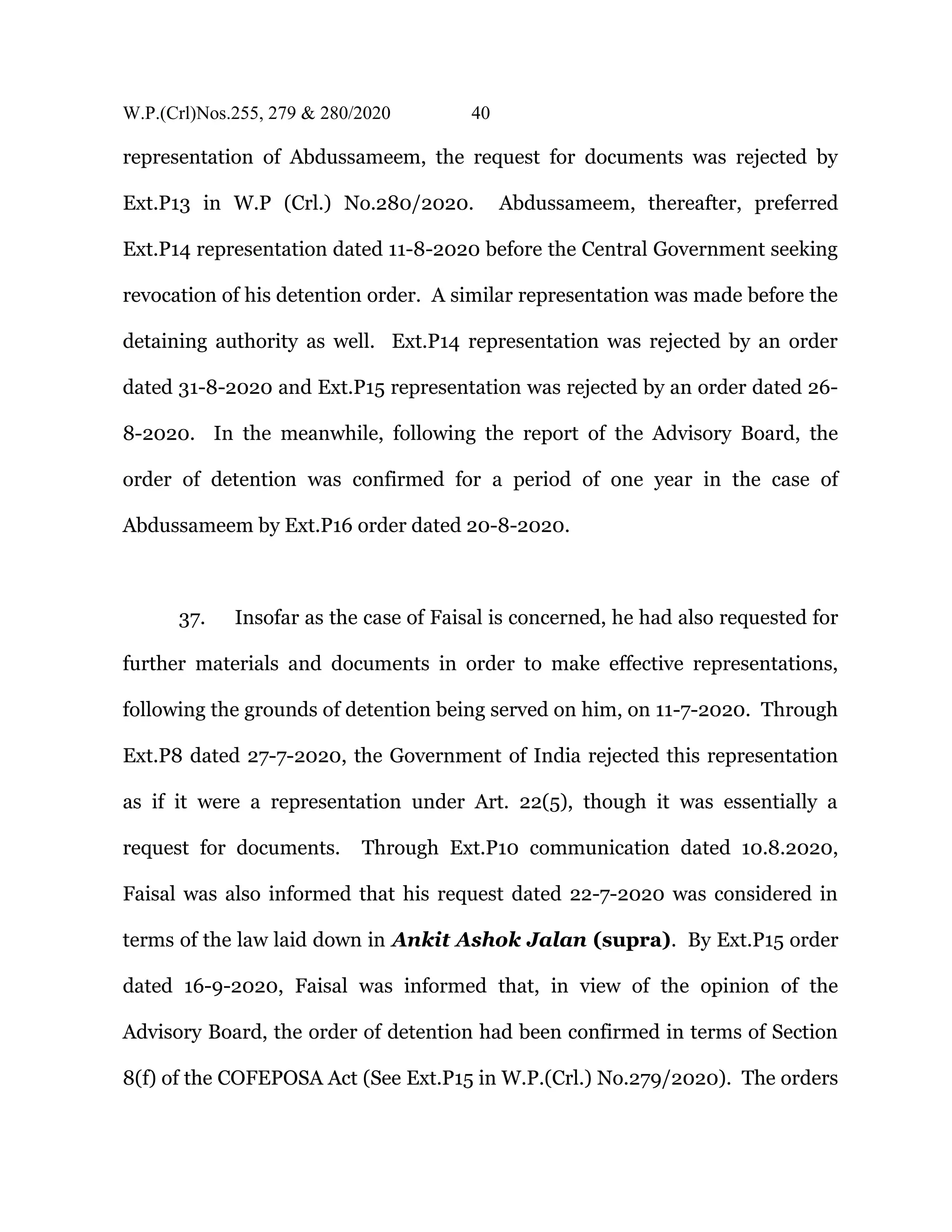W.P.(Crl)Nos.255, 279 & 280/2020 40
representation of Abdussameem, the request for documents was rejected by
Ext.P13 in W.P (Crl.) No.280/2020. Abdussameem, thereafter, preferred
Ext.P14 representation dated 11-8-2020 before the Central Government seeking
revocation of his detention order. A similar representation was made before the
detaining authority as well. Ext.P14 representation was rejected by an order
dated 31-8-2020 and Ext.P15 representation was rejected by an order dated 26-
8-2020. In the meanwhile, following the report of the Advisory Board, the
order of detention was confirmed for a period of one year in the case of
Abdussameem by Ext.P16 order dated 20-8-2020.
37. Insofar as the case of Faisal is concerned, he had also requested for
further materials and documents in order to make effective representations,
following the grounds of detention being served on him, on 11-7-2020. Through
Ext.P8 dated 27-7-2020, the Government of India rejected this representation
as if it were a representation under Art. 22(5), though it was essentially a
request for documents. Through Ext.P10 communication dated 10.8.2020,
Faisal was also informed that his request dated 22-7-2020 was considered in
terms of the law laid down in Ankit Ashok Jalan (supra). By Ext.P15 order
dated 16-9-2020, Faisal was informed that, in view of the opinion of the
Advisory Board, the order of detention had been confirmed in terms of Section
8(f) of the COFEPOSA Act (See Ext.P15 in W.P.(Crl.) No.279/2020). The orders
 