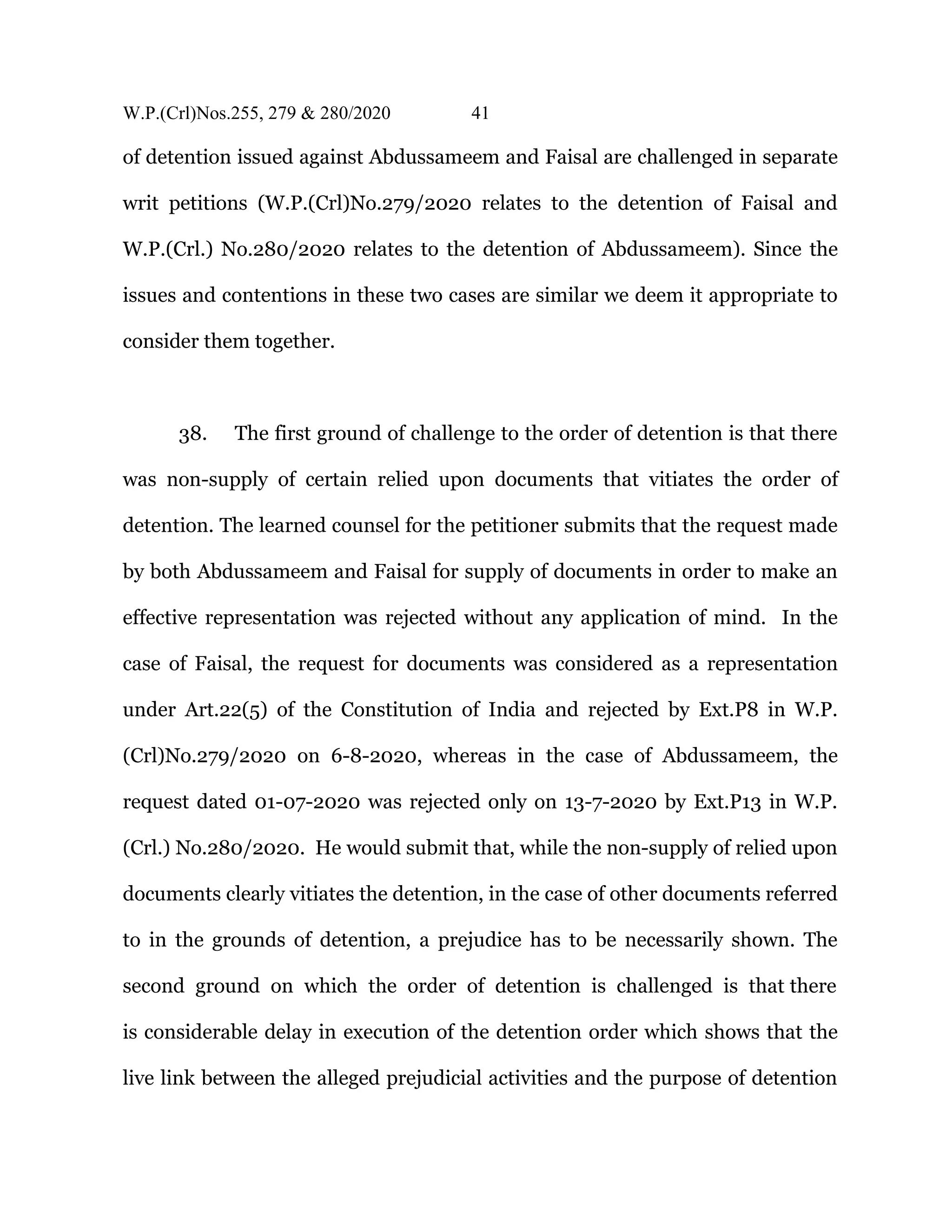 W.P.(Crl)Nos.255, 279 & 280/2020 41
of detention issued against Abdussameem and Faisal are challenged in separate
writ petitions (W.P.(Crl)No.279/2020 relates to the detention of Faisal and
W.P.(Crl.) No.280/2020 relates to the detention of Abdussameem). Since the
issues and contentions in these two cases are similar we deem it appropriate to
consider them together.
38. The first ground of challenge to the order of detention is that there
was non-supply of certain relied upon documents that vitiates the order of
detention. The learned counsel for the petitioner submits that the request made
by both Abdussameem and Faisal for supply of documents in order to make an
effective representation was rejected without any application of mind. In the
case of Faisal, the request for documents was considered as a representation
under Art.22(5) of the Constitution of India and rejected by Ext.P8 in W.P.
(Crl)No.279/2020 on 6-8-2020, whereas in the case of Abdussameem, the
request dated 01-07-2020 was rejected only on 13-7-2020 by Ext.P13 in W.P.
(Crl.) No.280/2020. He would submit that, while the non-supply of relied upon
documents clearly vitiates the detention, in the case of other documents referred
to in the grounds of detention, a prejudice has to be necessarily shown. The
second ground on which the order of detention is challenged is that there
is considerable delay in execution of the detention order which shows that the
live link between the alleged prejudicial activities and the purpose of detention
 