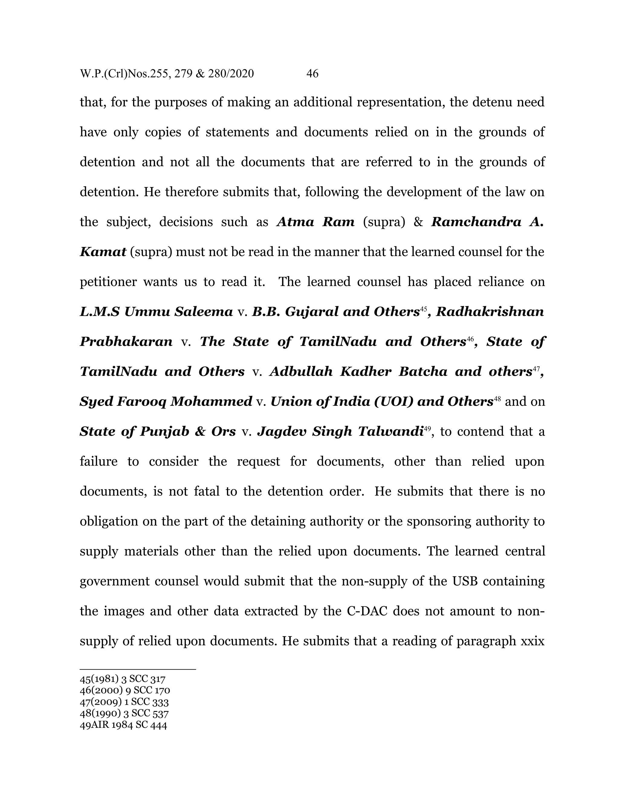 W.P.(Crl)Nos.255, 279 & 280/2020 46
that, for the purposes of making an additional representation, the detenu need
have only copies of statements and documents relied on in the grounds of
detention and not all the documents that are referred to in the grounds of
detention. He therefore submits that, following the development of the law on
the subject, decisions such as Atma Ram (supra) & Ramchandra A.
Kamat (supra) must not be read in the manner that the learned counsel for the
petitioner wants us to read it. The learned counsel has placed reliance on
L.M.S Ummu Saleema v. B.B. Gujaral and Others45
, Radhakrishnan
Prabhakaran v. The State of TamilNadu and Others46
, State of
TamilNadu and Others v. Adbullah Kadher Batcha and others47
,
Syed Farooq Mohammed v. Union of India (UOI) and Others48
and on
State of Punjab & Ors v. Jagdev Singh Talwandi49
, to contend that a
failure to consider the request for documents, other than relied upon
documents, is not fatal to the detention order. He submits that there is no
obligation on the part of the detaining authority or the sponsoring authority to
supply materials other than the relied upon documents. The learned central
government counsel would submit that the non-supply of the USB containing
the images and other data extracted by the C-DAC does not amount to non-
supply of relied upon documents. He submits that a reading of paragraph xxix
45(1981) 3 SCC 317
46(2000) 9 SCC 170
47(2009) 1 SCC 333
48(1990) 3 SCC 537
49AIR 1984 SC 444
 