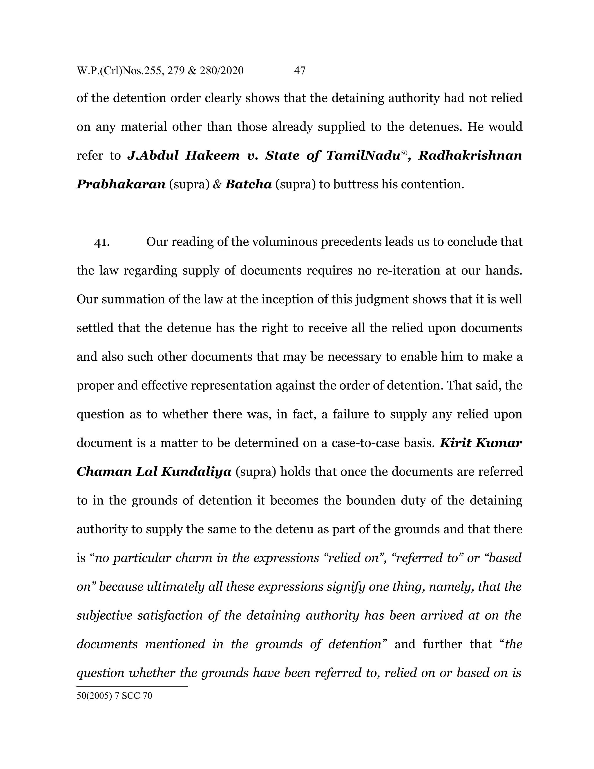 W.P.(Crl)Nos.255, 279 & 280/2020 47
of the detention order clearly shows that the detaining authority had not relied
on any material other than those already supplied to the detenues. He would
refer to J.Abdul Hakeem v. State of TamilNadu50
, Radhakrishnan
Prabhakaran (supra) & Batcha (supra) to buttress his contention.
41. Our reading of the voluminous precedents leads us to conclude that
the law regarding supply of documents requires no re-iteration at our hands.
Our summation of the law at the inception of this judgment shows that it is well
settled that the detenue has the right to receive all the relied upon documents
and also such other documents that may be necessary to enable him to make a
proper and effective representation against the order of detention. That said, the
question as to whether there was, in fact, a failure to supply any relied upon
document is a matter to be determined on a case-to-case basis. Kirit Kumar
Chaman Lal Kundaliya (supra) holds that once the documents are referred
to in the grounds of detention it becomes the bounden duty of the detaining
authority to supply the same to the detenu as part of the grounds and that there
is “no particular charm in the expressions “relied on”, “referred to” or “based
on” because ultimately all these expressions signify one thing, namely, that the
subjective satisfaction of the detaining authority has been arrived at on the
documents mentioned in the grounds of detention” and further that “the
question whether the grounds have been referred to, relied on or based on is
50(2005) 7 SCC 70
 