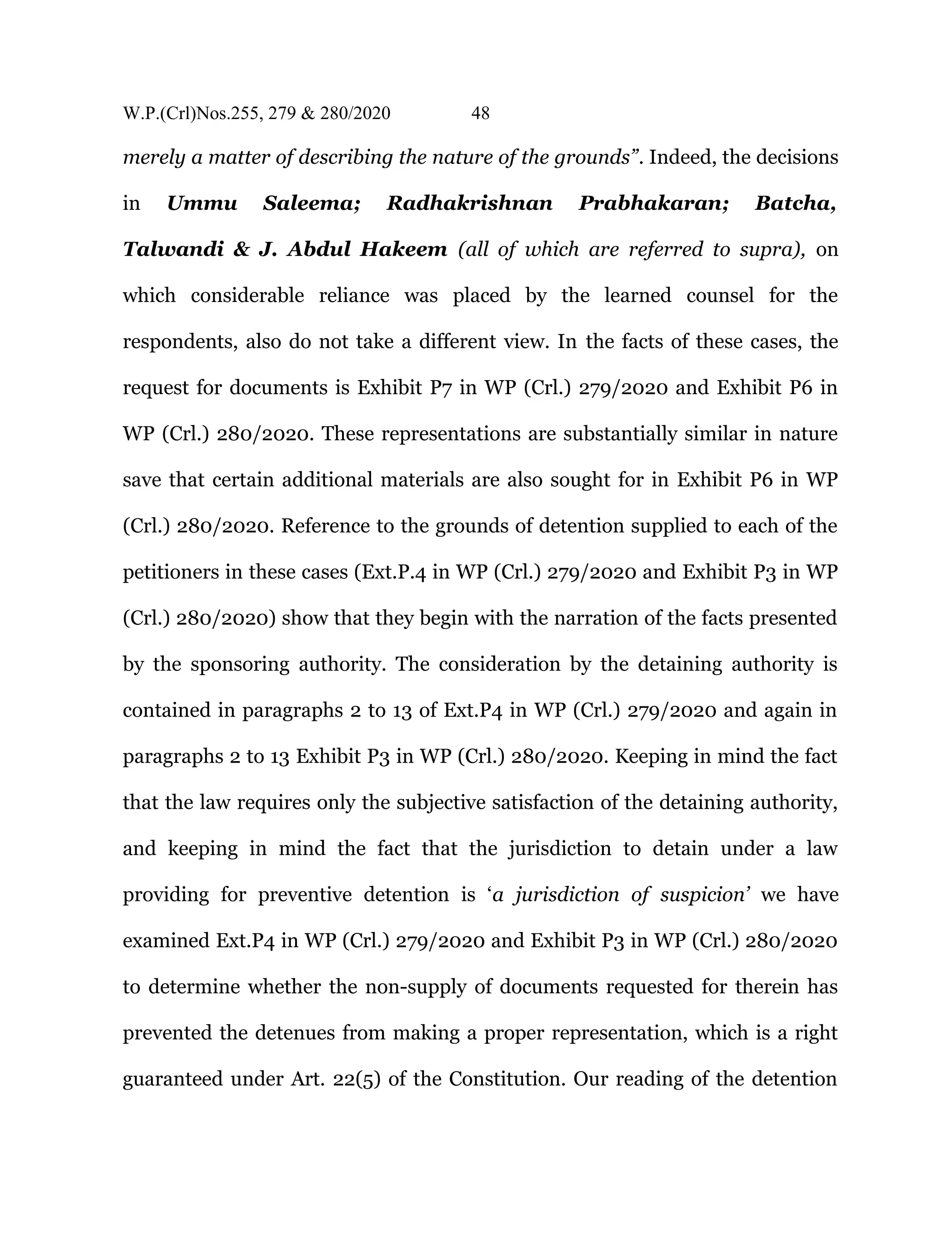 W.P.(Crl)Nos.255, 279 & 280/2020 48
merely a matter of describing the nature of the grounds”. Indeed, the decisions
in Ummu Saleema; Radhakrishnan Prabhakaran; Batcha,
Talwandi & J. Abdul Hakeem (all of which are referred to supra), on
which considerable reliance was placed by the learned counsel for the
respondents, also do not take a different view. In the facts of these cases, the
request for documents is Exhibit P7 in WP (Crl.) 279/2020 and Exhibit P6 in
WP (Crl.) 280/2020. These representations are substantially similar in nature
save that certain additional materials are also sought for in Exhibit P6 in WP
(Crl.) 280/2020. Reference to the grounds of detention supplied to each of the
petitioners in these cases (Ext.P.4 in WP (Crl.) 279/2020 and Exhibit P3 in WP
(Crl.) 280/2020) show that they begin with the narration of the facts presented
by the sponsoring authority. The consideration by the detaining authority is
contained in paragraphs 2 to 13 of Ext.P4 in WP (Crl.) 279/2020 and again in
paragraphs 2 to 13 Exhibit P3 in WP (Crl.) 280/2020. Keeping in mind the fact
that the law requires only the subjective satisfaction of the detaining authority,
and keeping in mind the fact that the jurisdiction to detain under a law
providing for preventive detention is ‘a jurisdiction of suspicion’ we have
examined Ext.P4 in WP (Crl.) 279/2020 and Exhibit P3 in WP (Crl.) 280/2020
to determine whether the non-supply of documents requested for therein has
prevented the detenues from making a proper representation, which is a right
guaranteed under Art. 22(5) of the Constitution. Our reading of the detention
 