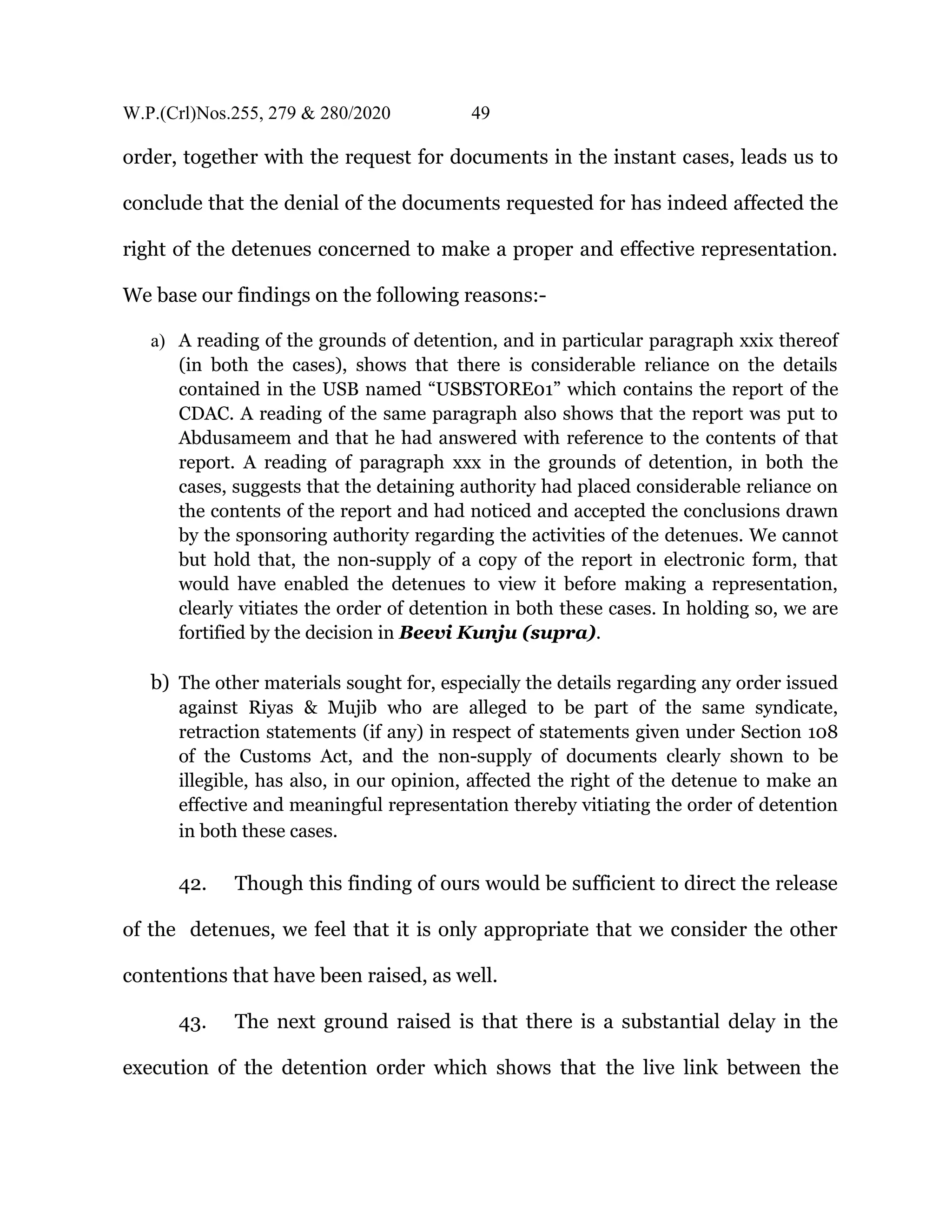 W.P.(Crl)Nos.255, 279 & 280/2020 49
order, together with the request for documents in the instant cases, leads us to
conclude that the denial of the documents requested for has indeed affected the
right of the detenues concerned to make a proper and effective representation.
We base our findings on the following reasons:-
a) A reading of the grounds of detention, and in particular paragraph xxix thereof
(in both the cases), shows that there is considerable reliance on the details
contained in the USB named “USBSTORE01” which contains the report of the
CDAC. A reading of the same paragraph also shows that the report was put to
Abdusameem and that he had answered with reference to the contents of that
report. A reading of paragraph xxx in the grounds of detention, in both the
cases, suggests that the detaining authority had placed considerable reliance on
the contents of the report and had noticed and accepted the conclusions drawn
by the sponsoring authority regarding the activities of the detenues. We cannot
but hold that, the non-supply of a copy of the report in electronic form, that
would have enabled the detenues to view it before making a representation,
clearly vitiates the order of detention in both these cases. In holding so, we are
fortified by the decision in Beevi Kunju (supra).
b) The other materials sought for, especially the details regarding any order issued
against Riyas & Mujib who are alleged to be part of the same syndicate,
retraction statements (if any) in respect of statements given under Section 108
of the Customs Act, and the non-supply of documents clearly shown to be
illegible, has also, in our opinion, affected the right of the detenue to make an
effective and meaningful representation thereby vitiating the order of detention
in both these cases.
42. Though this finding of ours would be sufficient to direct the release
of the detenues, we feel that it is only appropriate that we consider the other
contentions that have been raised, as well.
43. The next ground raised is that there is a substantial delay in the
execution of the detention order which shows that the live link between the
 