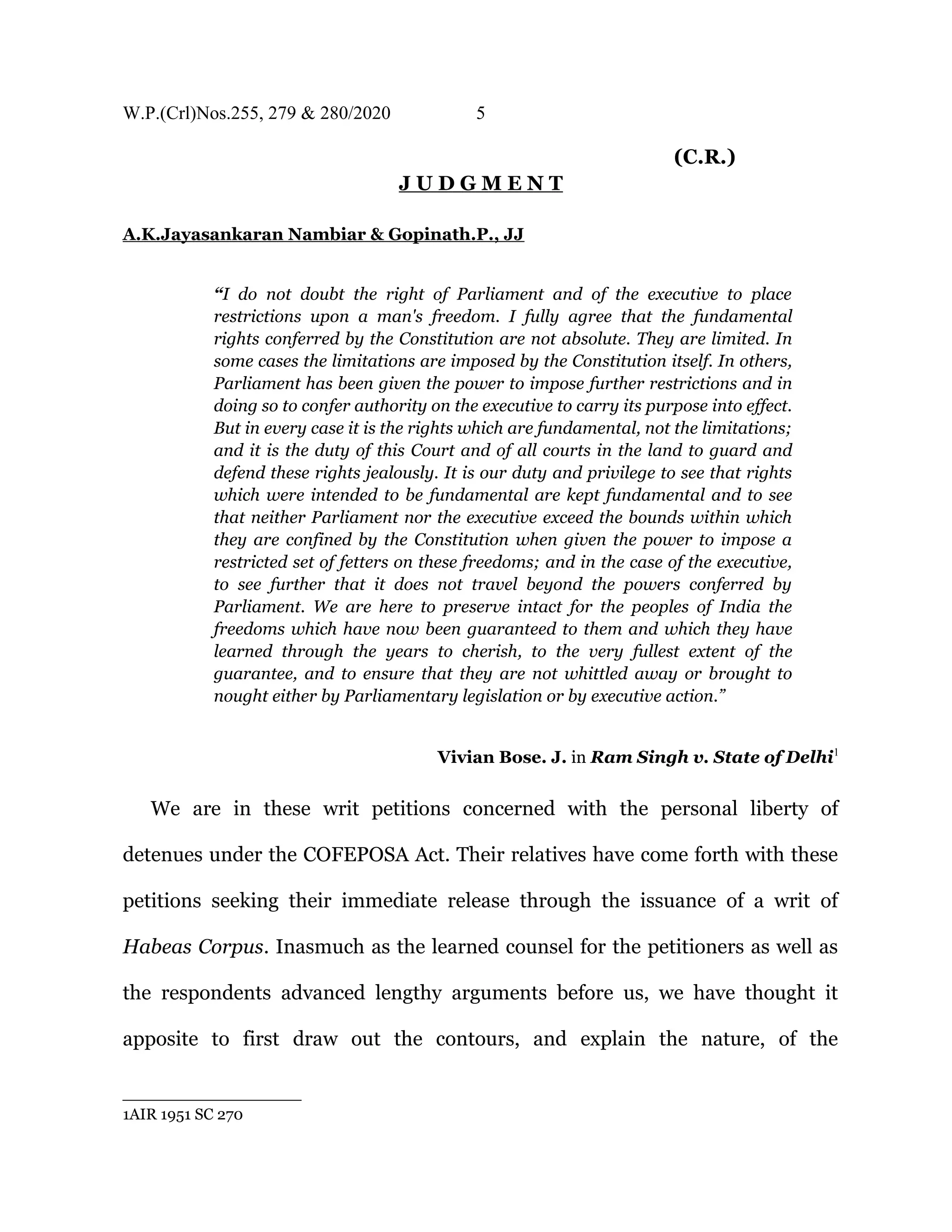 W.P.(Crl)Nos.255, 279 & 280/2020 5
(C.R.)
J U D G M E N T
A.K.Jayasankaran Nambiar & Gopinath.P., JJ
“I do not doubt the right of Parliament and of the executive to place
restrictions upon a man's freedom. I fully agree that the fundamental
rights conferred by the Constitution are not absolute. They are limited. In
some cases the limitations are imposed by the Constitution itself. In others,
Parliament has been given the power to impose further restrictions and in
doing so to confer authority on the executive to carry its purpose into effect.
But in every case it is the rights which are fundamental, not the limitations;
and it is the duty of this Court and of all courts in the land to guard and
defend these rights jealously. It is our duty and privilege to see that rights
which were intended to be fundamental are kept fundamental and to see
that neither Parliament nor the executive exceed the bounds within which
they are confined by the Constitution when given the power to impose a
restricted set of fetters on these freedoms; and in the case of the executive,
to see further that it does not travel beyond the powers conferred by
Parliament. We are here to preserve intact for the peoples of India the
freedoms which have now been guaranteed to them and which they have
learned through the years to cherish, to the very fullest extent of the
guarantee, and to ensure that they are not whittled away or brought to
nought either by Parliamentary legislation or by executive action.”
Vivian Bose. J. in Ram Singh v. State of Delhi1
We are in these writ petitions concerned with the personal liberty of
detenues under the COFEPOSA Act. Their relatives have come forth with these
petitions seeking their immediate release through the issuance of a writ of
Habeas Corpus. Inasmuch as the learned counsel for the petitioners as well as
the respondents advanced lengthy arguments before us, we have thought it
apposite to first draw out the contours, and explain the nature, of the
1AIR 1951 SC 270
 