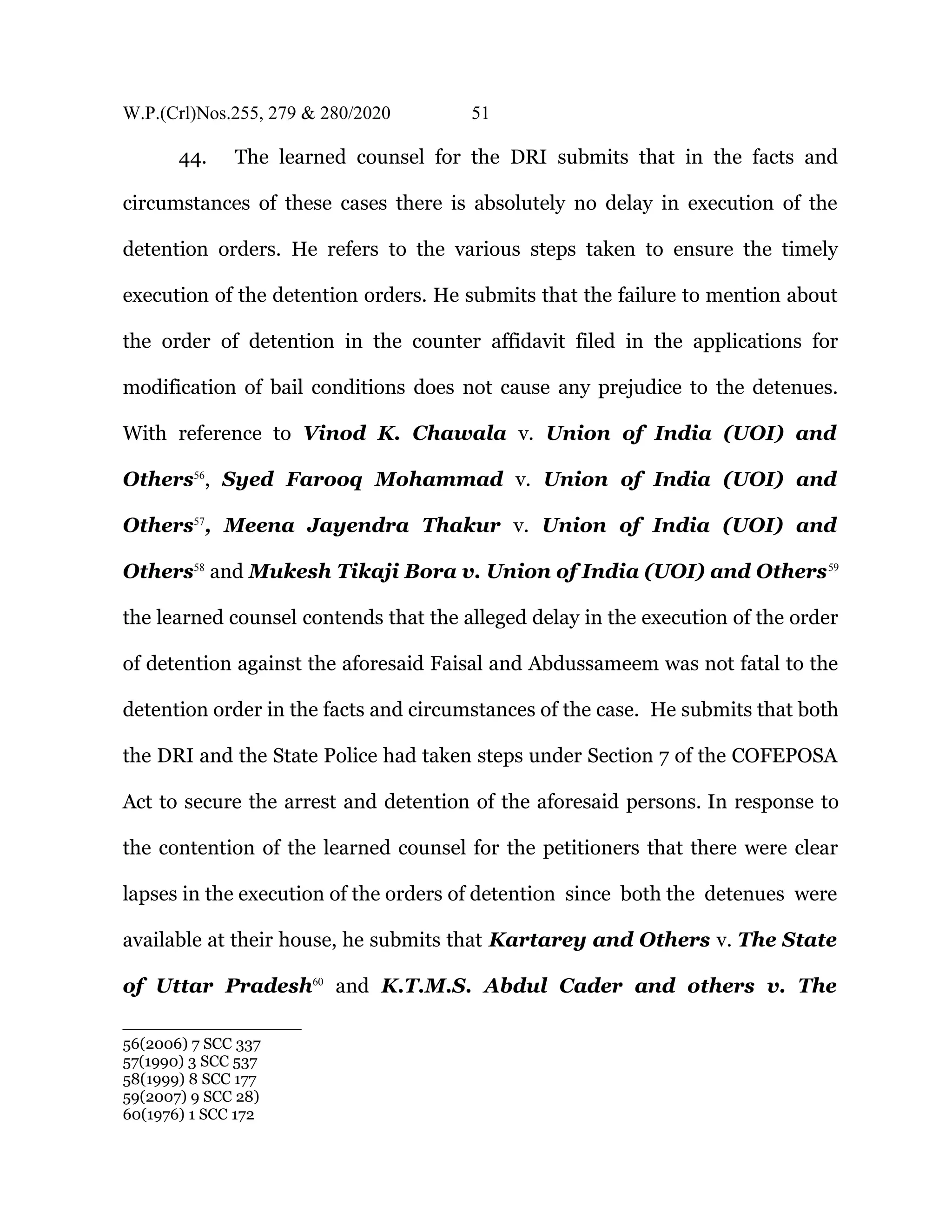 W.P.(Crl)Nos.255, 279 & 280/2020 51
44. The learned counsel for the DRI submits that in the facts and
circumstances of these cases there is absolutely no delay in execution of the
detention orders. He refers to the various steps taken to ensure the timely
execution of the detention orders. He submits that the failure to mention about
the order of detention in the counter affidavit filed in the applications for
modification of bail conditions does not cause any prejudice to the detenues.
With reference to Vinod K. Chawala v. Union of India (UOI) and
Others56
, Syed Farooq Mohammad v. Union of India (UOI) and
Others57
, Meena Jayendra Thakur v. Union of India (UOI) and
Others58
and Mukesh Tikaji Bora v. Union of India (UOI) and Others59
the learned counsel contends that the alleged delay in the execution of the order
of detention against the aforesaid Faisal and Abdussameem was not fatal to the
detention order in the facts and circumstances of the case. He submits that both
the DRI and the State Police had taken steps under Section 7 of the COFEPOSA
Act to secure the arrest and detention of the aforesaid persons. In response to
the contention of the learned counsel for the petitioners that there were clear
lapses in the execution of the orders of detention since both the detenues were
available at their house, he submits that Kartarey and Others v. The State
of Uttar Pradesh60
and K.T.M.S. Abdul Cader and others v. The
56(2006) 7 SCC 337
57(1990) 3 SCC 537
58(1999) 8 SCC 177
59(2007) 9 SCC 28)
60(1976) 1 SCC 172
 
