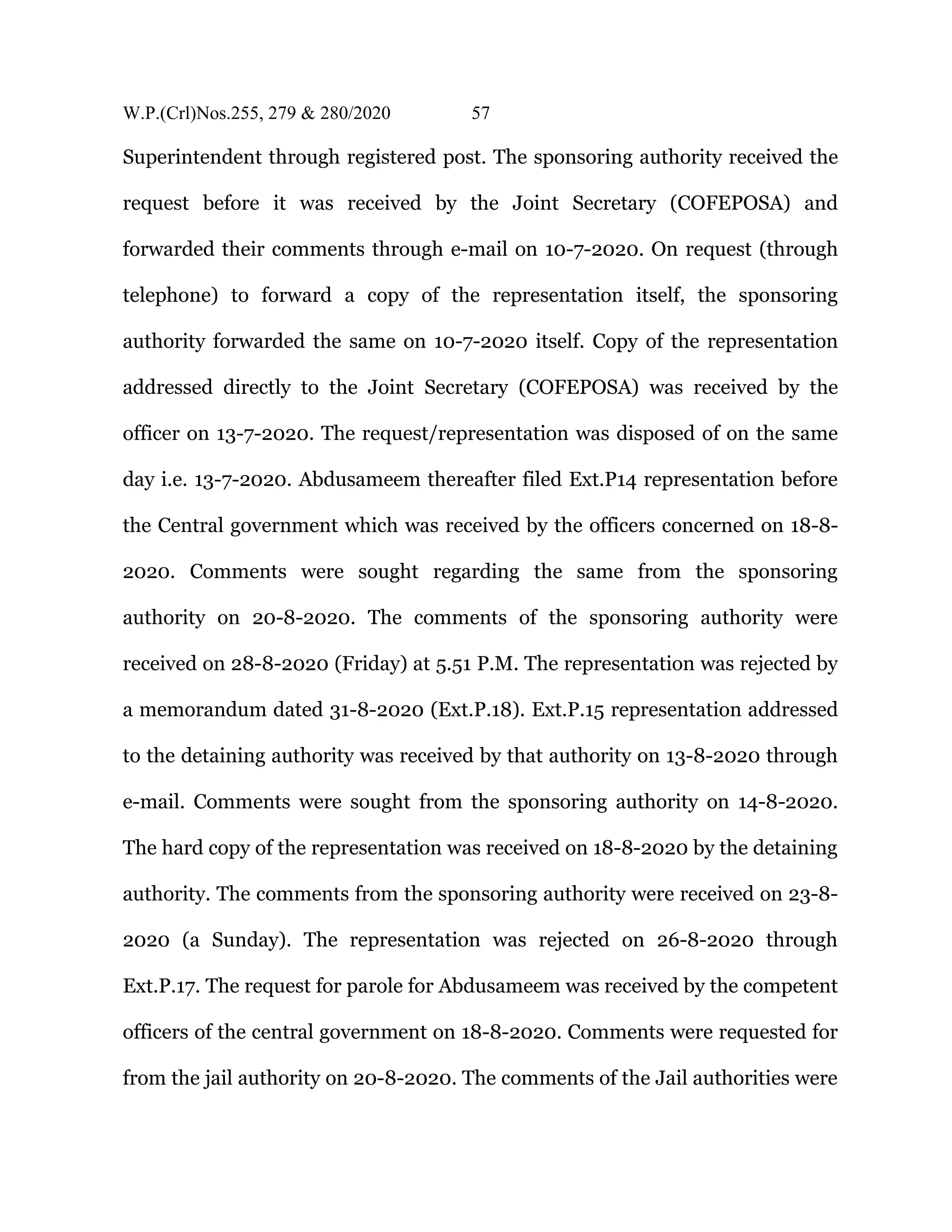 W.P.(Crl)Nos.255, 279 & 280/2020 57
Superintendent through registered post. The sponsoring authority received the
request before it was received by the Joint Secretary (COFEPOSA) and
forwarded their comments through e-mail on 10-7-2020. On request (through
telephone) to forward a copy of the representation itself, the sponsoring
authority forwarded the same on 10-7-2020 itself. Copy of the representation
addressed directly to the Joint Secretary (COFEPOSA) was received by the
officer on 13-7-2020. The request/representation was disposed of on the same
day i.e. 13-7-2020. Abdusameem thereafter filed Ext.P14 representation before
the Central government which was received by the officers concerned on 18-8-
2020. Comments were sought regarding the same from the sponsoring
authority on 20-8-2020. The comments of the sponsoring authority were
received on 28-8-2020 (Friday) at 5.51 P.M. The representation was rejected by
a memorandum dated 31-8-2020 (Ext.P.18). Ext.P.15 representation addressed
to the detaining authority was received by that authority on 13-8-2020 through
e-mail. Comments were sought from the sponsoring authority on 14-8-2020.
The hard copy of the representation was received on 18-8-2020 by the detaining
authority. The comments from the sponsoring authority were received on 23-8-
2020 (a Sunday). The representation was rejected on 26-8-2020 through
Ext.P.17. The request for parole for Abdusameem was received by the competent
officers of the central government on 18-8-2020. Comments were requested for
from the jail authority on 20-8-2020. The comments of the Jail authorities were
 