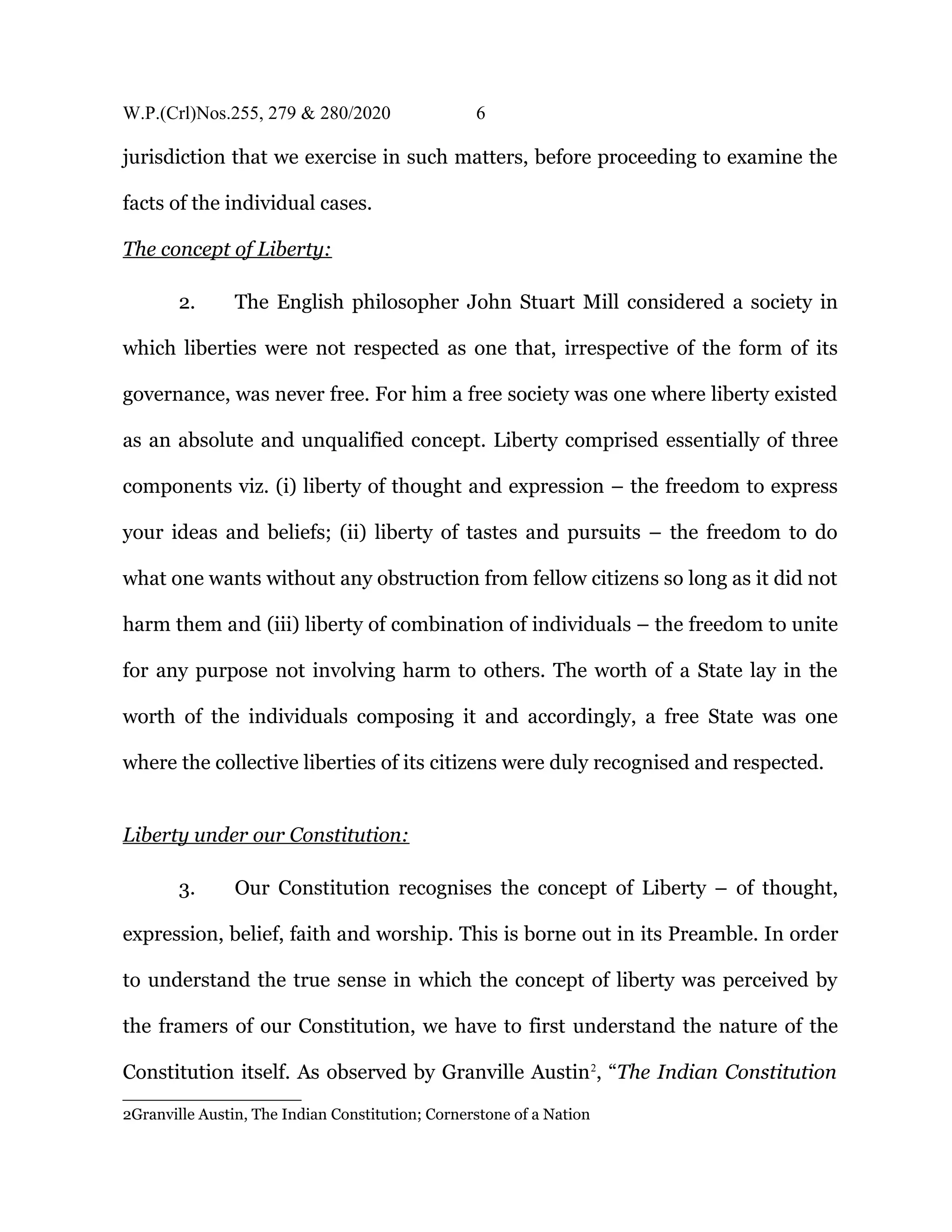 W.P.(Crl)Nos.255, 279 & 280/2020 6
jurisdiction that we exercise in such matters, before proceeding to examine the
facts of the individual cases.
The concept of Liberty:
2. The English philosopher John Stuart Mill considered a society in
which liberties were not respected as one that, irrespective of the form of its
governance, was never free. For him a free society was one where liberty existed
as an absolute and unqualified concept. Liberty comprised essentially of three
components viz. (i) liberty of thought and expression – the freedom to express
your ideas and beliefs; (ii) liberty of tastes and pursuits – the freedom to do
what one wants without any obstruction from fellow citizens so long as it did not
harm them and (iii) liberty of combination of individuals – the freedom to unite
for any purpose not involving harm to others. The worth of a State lay in the
worth of the individuals composing it and accordingly, a free State was one
where the collective liberties of its citizens were duly recognised and respected.
Liberty under our Constitution:
3. Our Constitution recognises the concept of Liberty – of thought,
expression, belief, faith and worship. This is borne out in its Preamble. In order
to understand the true sense in which the concept of liberty was perceived by
the framers of our Constitution, we have to first understand the nature of the
Constitution itself. As observed by Granville Austin2
, “The Indian Constitution
2Granville Austin, The Indian Constitution; Cornerstone of a Nation
 