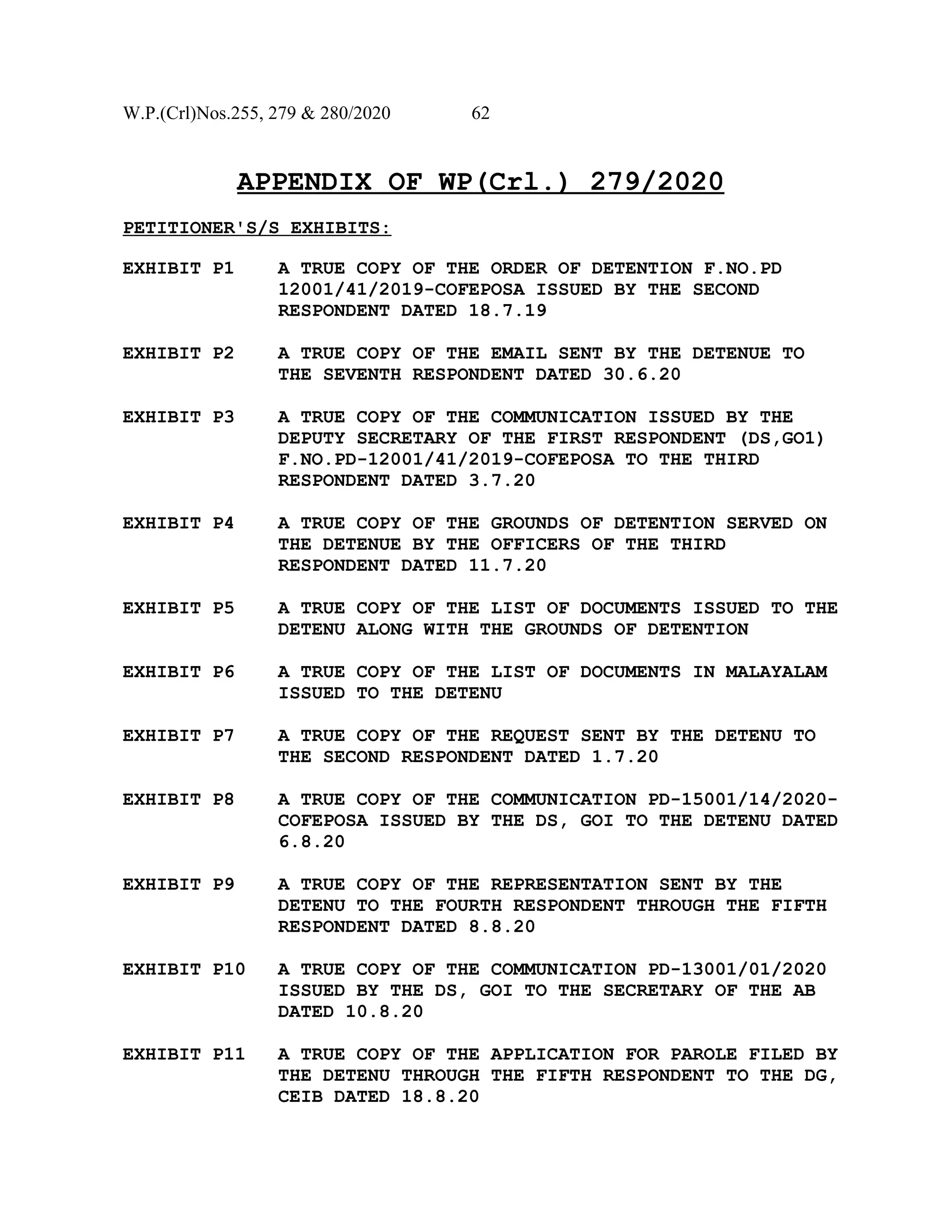 W.P.(Crl)Nos.255, 279 & 280/2020 62
APPENDIX OF WP(Crl.) 279/2020
PETITIONER'S/S EXHIBITS:
EXHIBIT P1 A TRUE COPY OF THE ORDER OF DETENTION F.NO.PD
12001/41/2019-COFEPOSA ISSUED BY THE SECOND
RESPONDENT DATED 18.7.19
EXHIBIT P2 A TRUE COPY OF THE EMAIL SENT BY THE DETENUE TO
THE SEVENTH RESPONDENT DATED 30.6.20
EXHIBIT P3 A TRUE COPY OF THE COMMUNICATION ISSUED BY THE
DEPUTY SECRETARY OF THE FIRST RESPONDENT (DS,GO1)
F.NO.PD-12001/41/2019-COFEPOSA TO THE THIRD
RESPONDENT DATED 3.7.20
EXHIBIT P4 A TRUE COPY OF THE GROUNDS OF DETENTION SERVED ON
THE DETENUE BY THE OFFICERS OF THE THIRD
RESPONDENT DATED 11.7.20
EXHIBIT P5 A TRUE COPY OF THE LIST OF DOCUMENTS ISSUED TO THE
DETENU ALONG WITH THE GROUNDS OF DETENTION
EXHIBIT P6 A TRUE COPY OF THE LIST OF DOCUMENTS IN MALAYALAM
ISSUED TO THE DETENU
EXHIBIT P7 A TRUE COPY OF THE REQUEST SENT BY THE DETENU TO
THE SECOND RESPONDENT DATED 1.7.20
EXHIBIT P8 A TRUE COPY OF THE COMMUNICATION PD-15001/14/2020-
COFEPOSA ISSUED BY THE DS, GOI TO THE DETENU DATED
6.8.20
EXHIBIT P9 A TRUE COPY OF THE REPRESENTATION SENT BY THE
DETENU TO THE FOURTH RESPONDENT THROUGH THE FIFTH
RESPONDENT DATED 8.8.20
EXHIBIT P10 A TRUE COPY OF THE COMMUNICATION PD-13001/01/2020
ISSUED BY THE DS, GOI TO THE SECRETARY OF THE AB
DATED 10.8.20
EXHIBIT P11 A TRUE COPY OF THE APPLICATION FOR PAROLE FILED BY
THE DETENU THROUGH THE FIFTH RESPONDENT TO THE DG,
CEIB DATED 18.8.20
 