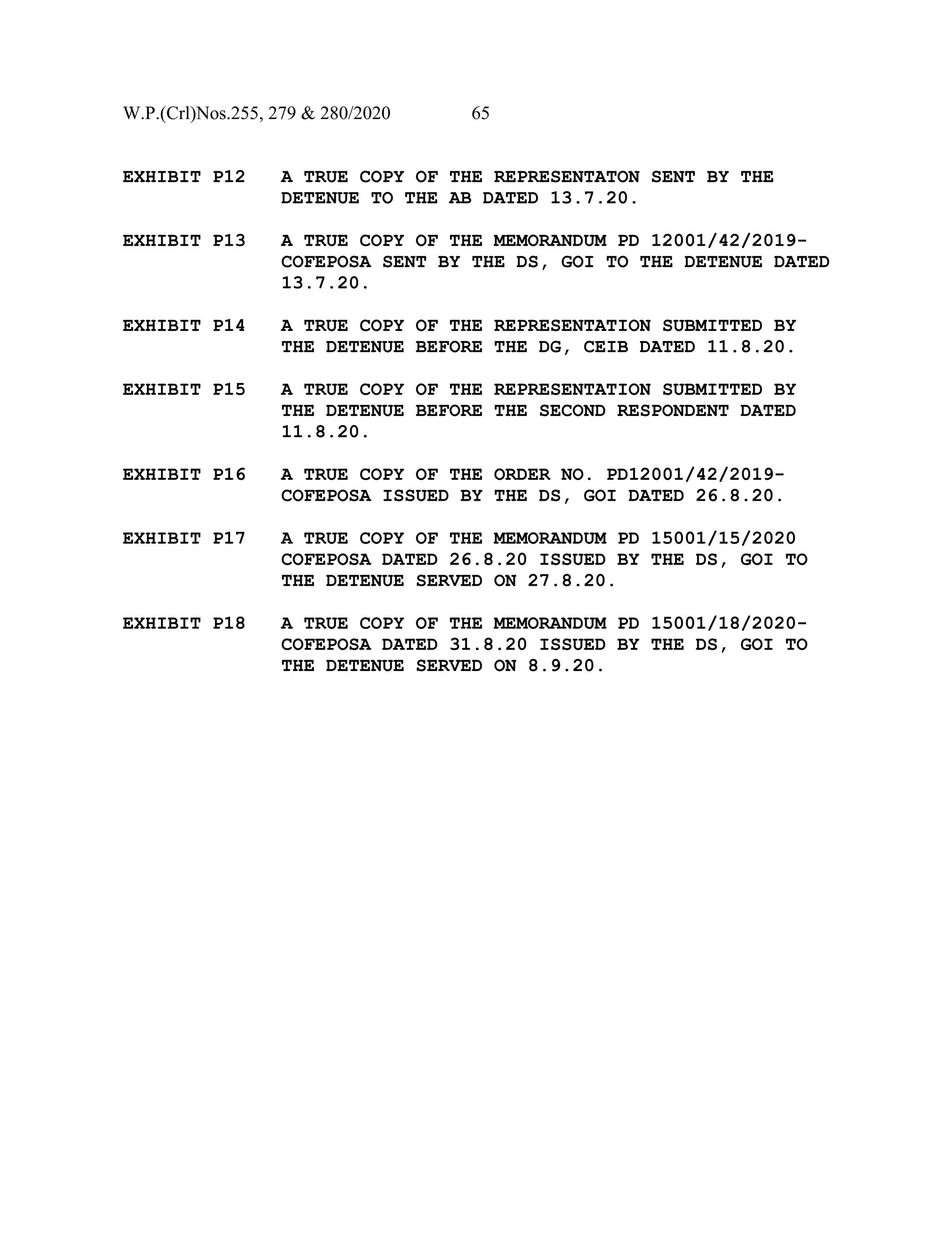 W.P.(Crl)Nos.255, 279 & 280/2020 65
EXHIBIT P12 A TRUE COPY OF THE REPRESENTATON SENT BY THE
DETENUE TO THE AB DATED 13.7.20.
EXHIBIT P13 A TRUE COPY OF THE MEMORANDUM PD 12001/42/2019-
COFEPOSA SENT BY THE DS, GOI TO THE DETENUE DATED
13.7.20.
EXHIBIT P14 A TRUE COPY OF THE REPRESENTATION SUBMITTED BY
THE DETENUE BEFORE THE DG, CEIB DATED 11.8.20.
EXHIBIT P15 A TRUE COPY OF THE REPRESENTATION SUBMITTED BY
THE DETENUE BEFORE THE SECOND RESPONDENT DATED
11.8.20.
EXHIBIT P16 A TRUE COPY OF THE ORDER NO. PD12001/42/2019-
COFEPOSA ISSUED BY THE DS, GOI DATED 26.8.20.
EXHIBIT P17 A TRUE COPY OF THE MEMORANDUM PD 15001/15/2020
COFEPOSA DATED 26.8.20 ISSUED BY THE DS, GOI TO
THE DETENUE SERVED ON 27.8.20.
EXHIBIT P18 A TRUE COPY OF THE MEMORANDUM PD 15001/18/2020-
COFEPOSA DATED 31.8.20 ISSUED BY THE DS, GOI TO
THE DETENUE SERVED ON 8.9.20.
 